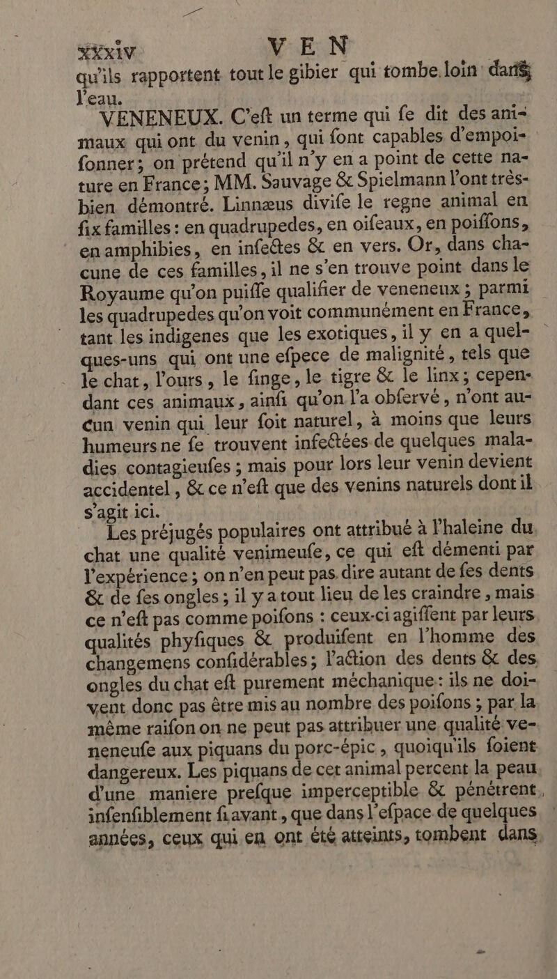 HEXIV VEN qu'ils rapportent tout le gibier qui tombe. loin: daté ‘eau. VENENEUX. C'eft un terme qui fe dit des ani= maux qui ont du venin, qui font capables d’empoi- fonner; on prétend qu'il n’y en a point de cette na- ture en France; MM. Sauvage &amp; Spielmann l'ont très- bien démontré. Linnæus divife le regne animal en fix familles : en quadrupedes, en oifeaux, en poiffons, enamphibies, en infectes &amp; en vers. Or, dans cha- cune de ces familles, il ne s’en trouve point dans le Royaume qu'on puiffe qualifier de veneneux ; parmi les quadrupedes qu'on voit communément en France, tant les indigenes que les exotiques, il y en a quel- ques-uns qui ont une efpece de malignité, tels que le chat, l'ours, le finge, le tigre &amp; le linx; cepen- dant ces animaux, ainfi qu'on l’a obfervé, n’ont au- Cun venin qui leur foit naturel, à moins que leurs humeurs ne fe trouvent infeétées de quelques mala- dies. contagieufes ; mais pour lors leur venin devient accidentel, &amp; ce n’eft que des venins naturels dont il s’agit ici. Les préjugés populaires ont attribué à l’haleine du. chat une qualité venimeufe, ce qui eft démenti par l'expérience ; on n’en peut pas. dire autant de fes dents &amp; de fes ongles ; il yatout lieu de les craindre , mais ce n'eft pas comme poifons : ceux-ci agiffent par leurs qualités phyfiques &amp; produifent en l'homme des changemens confidérables ; lation des dents &amp; des ongles du chat eft purement méchanique: ils ne doi- vent donc pas être mis au nombre des poifons ; par la même raifon on ne peut pas attribuer une. qualité ve- neneufe aux piquans du porc-épic, quoiqu'ils foient dangereux. Les piquans de cet animal percent la peau d'une maniere prefque imperceptible &amp; pénètrent, infenfiblement fiavant , que dans l'efpace de quelques années, ceux qui en ont été atteints, tombent dans,