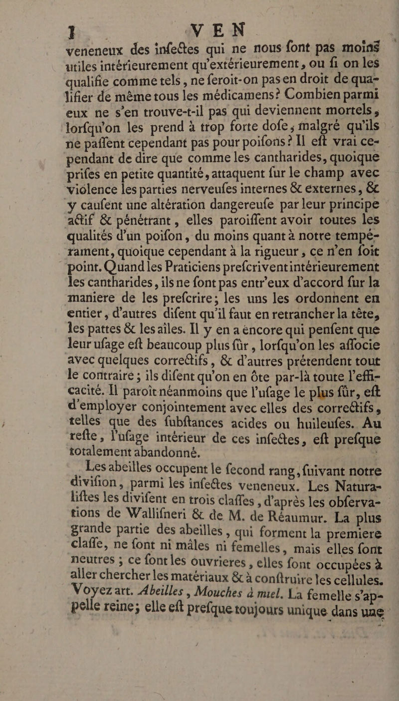 VEN veneneux des infeêtes qui ne nous font pas moins utiles intérieurement qu'extérieurement, ou fi on les qualifie comme tels, ne feroit-on pasen droit de qua- lifier de même tous les médicamens? Combien parmi eux ne s’en trouve-t-il pas qui deviennent mortels, lorfqw'on les prend à trop forte dofe,; malgré qu'ils ne paflent cependant pas pour poifons? Il eft vrai ce- pendant de dire que comme les cantharides, quoique prifes en petite quantité, attaquent {ur le champ avec viôlence les parties nerveufes internes &amp;c externes , &amp;c ÿ caufent une altération dangereufe par leur principe actif &amp; pénétrant, elles paroiffent avoir toutes les qualités d’un poifon, du moins quant à notre tempé- _rament, quoique cependant à la rigueur , ce n’en foit point. Quand les Praticiens prefcriventintérieurement les cantharides, ils ne font pas entr'eux d’accord fur la maniere de les prefcrire; les uns les ordonnent en entier, d'autres difent qu'il faut en retrancher la tête, les pattes &amp;t les aîles. Il y en a encore qui penfent que leur ufage eft beaucoup plus für , lorfqu’on les affocie avec quelques correctifs, &amp; d’autres prétendent tout le contraire ; ils difent qu’on en Ôte par-là toute l'eff- cacité. Îl paroitnéanmoins que l’ufage le plus für, eft d'employer conjointement avec elles des corredifs, telles que des fubftances acides ou huileufes. Au refle, l'ufage intérieur de ces infeétes, eft prefque totalement abandonné. ; | Les abeilles occupent le fecond rang, fuivant notre divifion, parmi les infeétes veneneux. Les Natura- liftes les divifent en trois claffes , d’après les obferva- tions de Wallifneri &amp; de M. de Réaumur. La plus grande partie des abeilles , qui forment la premiere claffe, ne font ni mâles ni femelles, mais elles font neutres ; ce font les ouvrieres , elles font occupées à aller chercher les matériaux &amp; à conftruire les cellules. Voyez art. Abeilles, Mouches à mel. La femelle s’ap- pelle reine; elle eft prefque toujours unique dans une