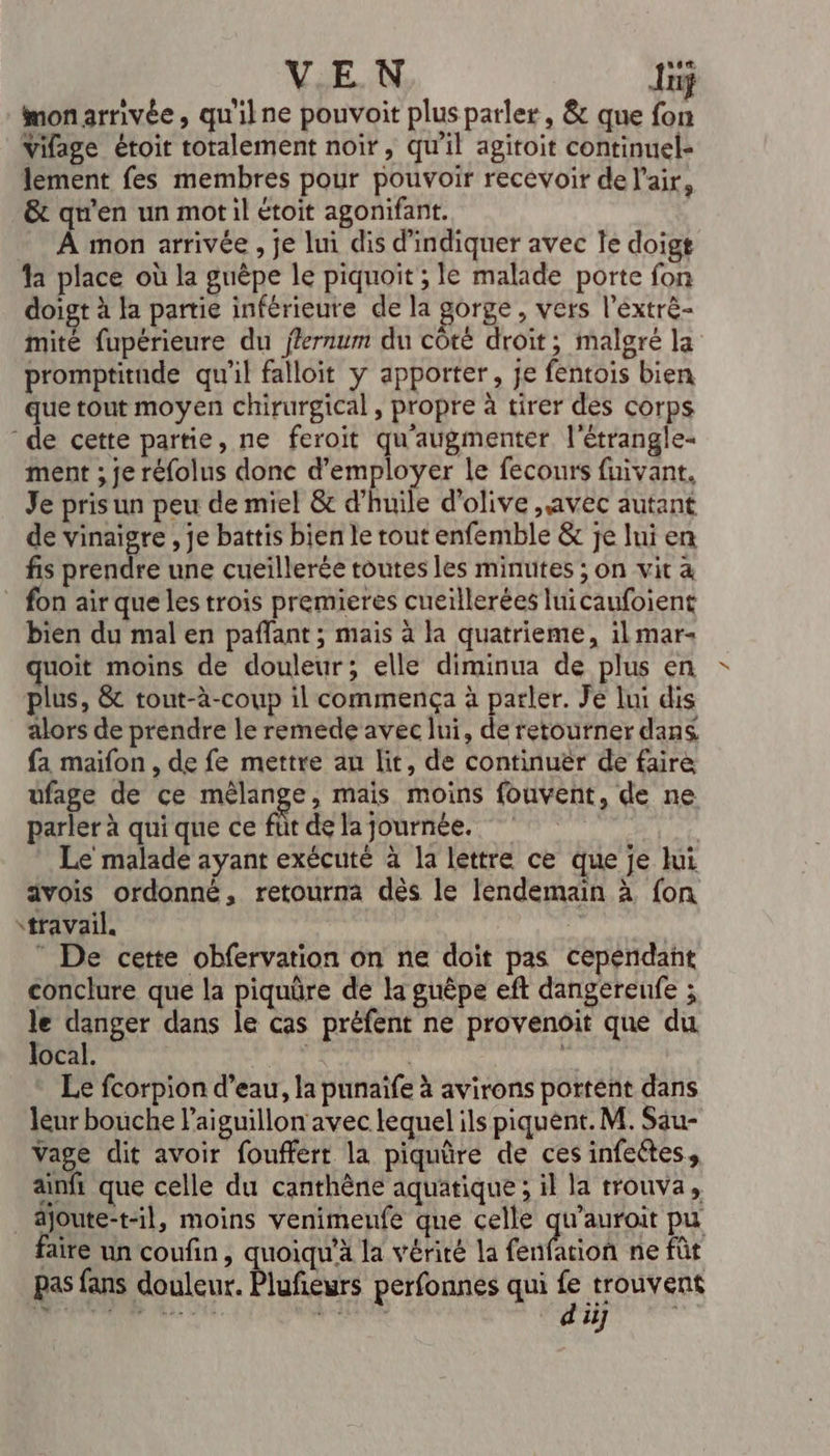 VEN Jniÿ monarrivée, qu'ilne pouvoit plus parler, &amp; que fon Vifage étoit totalement noir, qu'il agitoit continuel- lement fes membres pour pouvoir recevoir de l'air, _&amp; qu'en un mot il étoit agonifant. À mon arrivée, je lui dis d'indiquer avec le doigt fa place où la guèpe le piquoit ; le malade porte fon doigt à fa partie inférieure de la gorge, vers l’éxtrè- mite fupérieure du fferrum du côté droit; malgré la promptitude qu’il falloit y apporter, je fentois bien que tout moyen chirurgical, propre à tirer des corps de cette partie, ne feroït qu'augmentér l'étrangle- ment ; je réfolus donc d'employer le fecours fuivant. Je pris un peu de miel &amp; d’huile d'olive avec autant de vinaigre , je battis bien le rout enfemble &amp; je lui en fis prendre une cueiïllerée toutes les minutes ; on vit &amp; on air que les trois premieres cueillerées luicaufoient bien du mal en paffant ; mais à la quatrieme, il mar- quoit moins de douleur; elle diminua de plus en plus, &amp; tout-à-coup il commença à parler. Je lui dis alors de prendre le remede avec lui, de retourner dans. fa maifon , de fe mettre au lit, de continuer de faire ufage de ce HUE , Mais moins fouvent, de ne parler à qui que ce füt de la journée. | Le malade ayant exécuté à la lettre ce que je lui ävois ordonné, retourna dès le lendemain à fon travail. | ” De cette obfervation on ne doit pas cependant conclure que la piquüre de la guëêpe eft dangereufe ; le danger dans le cas préfent ne provenoit que du local. | Le fcorpion d’eau, la punaife à avirons portent dans leur bouche l’aiguillon avec lequel ils piquent. M. Sau- Vage dit avoir fouffert la piquûre de ces infectes, ainfi que celle du canthène aquatique ; il la trouva, _joute-t-il, moins venimeufe que celle qu’auroit pu faite un coufin, quoiqu'à la vérité la fenfation ne fût pas fans daileoe Pldéauts perfonnes qui PRORS