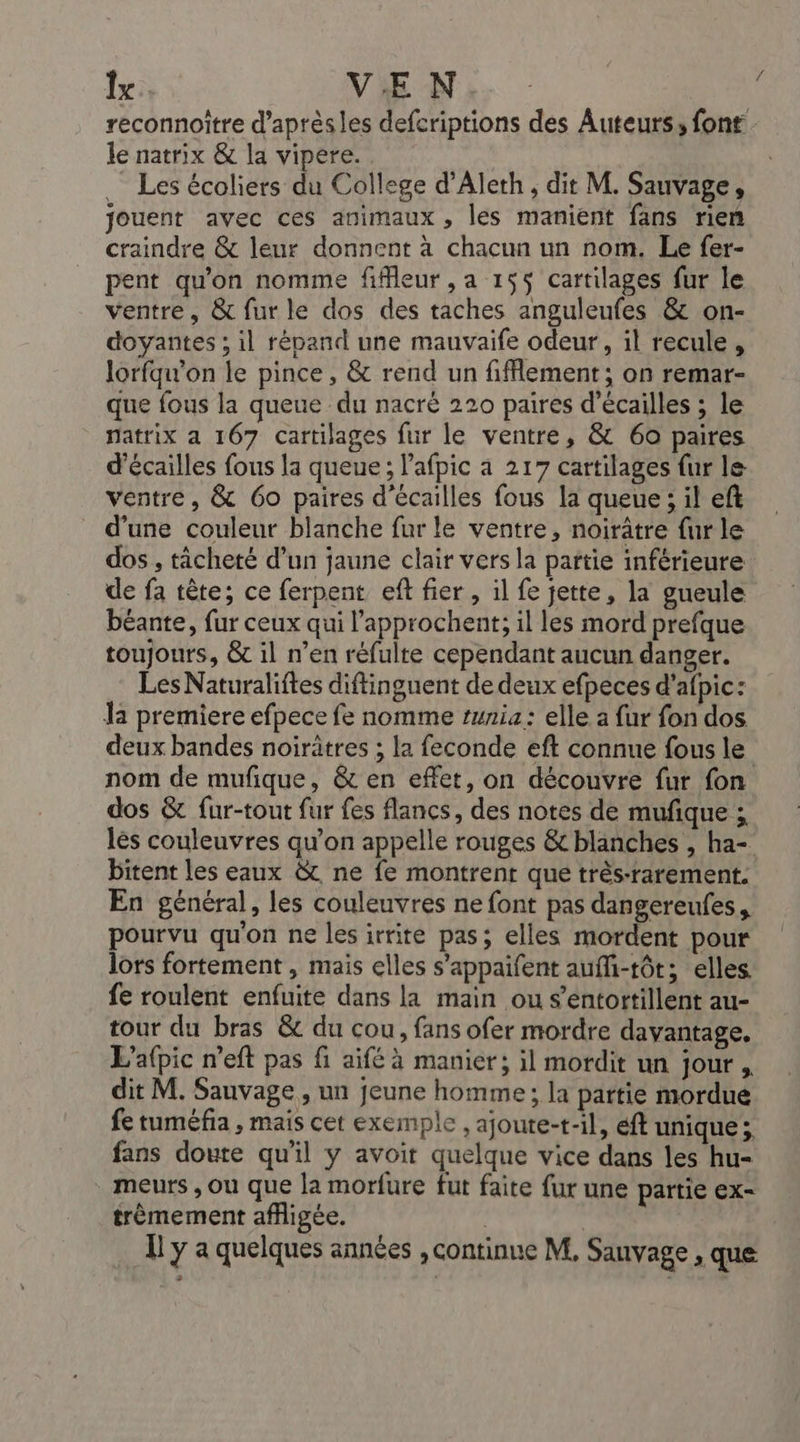 Îx VEN reconnoître d’aprèsles defcriptions des Auteurs, font le natrix &amp; la vipere. Les écoliers du College d’Alerh, dit M. Sauvage, jouent avec ces animaux, les manient fans rien craindre &amp; leur donnent à chacun un nom. Le fer- pent qu'on nomme fiffleur , a 155 cartilages fur le ventre, &amp; fur le dos des taches anguleufes &amp; on- doyantes ; il répand une mauvaife odeur, il recule, lorfqw'on le pince, &amp; rend un fifflement; on remar- que fous la queue du nacré 220 paires d’écailles ; le natrix a 167 cartilages fur le ventre, &amp; 60 paires d’écailles fous la queue ; lafpic a 217 cartilages fur le- ventre, &amp; 6o paires d’écailles fous la queue ; il eft d’une couleur blanche fur le ventre, noirâtre fur le dos , tâcheté d’un jaune clair vers la partie inférieure de fa tête; ce ferpent eft fier , il fe jette, la gueule béante, fur ceux qui l’approchent; il les mord prefque toujours, &amp; il n’en réfulte cependant aucun danger. Les Naturaliftes diftinguent de deux efpeces d'afpic: la premiere efpece fe nomme tunia : elle a fur fon dos deux bandes noirätres ; la feconde eft connue fous le nom de mufique, &amp; en effet, on découvre fur fon dos &amp; fur-tout fur fes flancs, des notes de mufique ; lès couleuvres qu’on appelle rouges &amp; blanches , ha- bitent les eaux &amp; ne fe montrent que très-rarement. En général, les couleuvres ne font pas dangereufes , pourvu qu'on ne les irrite pas; elles mordent pour lors fortement , mais elles s’appaifent auffi-tôt; elles. fe roulent enfuite dans la main ou s’entortillent au- tour du bras &amp; du cou, fans ofer mordre davantage. L'afpic n'eft pas fi aifé à manier; il mordit un jour , dit M. Sauvage, un jeune homme; la partie mordué fe tuméfia , mais cet exemple , ajoute-t-il, éft unique; fans doute qu'il y avoit quelque vice dans les hu- meurs , ou que la morfure fut faite fur une partie ex- trèmement affigée. |