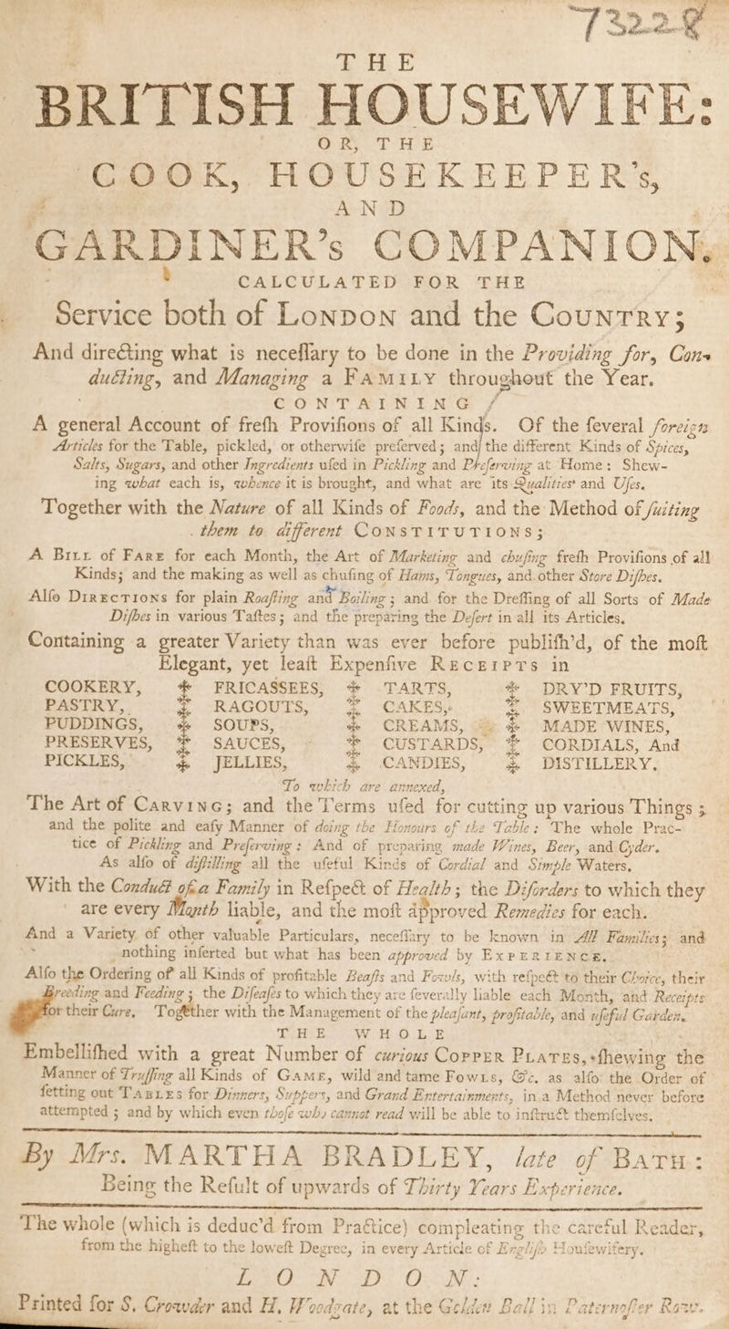 * ® Pas T.4 : oh “7322 gy i 5 OL BRITISH HOUSEWIEE: OR THE ‘COOK, HOUSEKEEPER’s, AN wad CALCULATED FOR THE Service both of Lonpon and the Country; And dire@ting what is neceflary to be done in the Providing for, Cons ducting, and Managing a FAMILY throughout the Year. | CONTAINING / A general Account of frefh Provifions of all Kinds. Of the feveral /oreign Articles for the Table, pickled, or otherwife preferved; andj the different Kinds of Spices, Salts, Sugars, and other Ingredients ufed in Pickling and Pteferving at Home: Shew- ing what each is, whence it is brought, and what are its Qualities and Ufes. Together with the Nature of all Kinds of Foods, and the Method of Juiting . them to different CONSTITUTIONS; A Birt of Fare for each Month, the Art of Marketing and chufing freth Provifions of al} Kinds; and the making as well as chufing of Hams, Tongues, and.other Store Difhes. Alfe Directions for plain Roafing and Bailing ; and for the Dreffing of all Sorts of Made oe?) Difbes in various Taftes; and the preparing the De/ert in all its Articles, ) prep 5 e} Containing a greater Variety than was ever before publifh’d, of the mot Elegant, yet leait Expenfive Recgerprs in COOKERY, * FRICASSEES, * TARTS, * DRY’D FRUITS, PASTRY, % RAGOUTS, % CAKES, * SWEETMEATS, PUDDINGS, + SOUPS, % CREAMS, “» &amp; MADE WINES, PRESERVES, *% SAUCES, * CUSTARDS, *%* CORDIALS, And PICKLES, _-—«sJELLIES, % CANDIES, &amp; DISTILLERY. To which are annexed, The Art of Carvine; and the Terms ufed for cutting up various Things ; and the polite and eafy Manner of doing the Honours of the Table: The whole Prac- tice of Pickling and Preferving: And of preparing made Wines, Beer, and Cyder. As alfo of difilling all the ufeful Kinds of Cordial and Simple Waters, With the Condué ofa Family in Refpe&amp;t of Health; the Diforders to which they are every Month liable, and the moft approved Remedies for each. And a Variety of other valuable Particulars, neceflary to be known in AY Families; and . nothing inferted but what has been approved by ExPERIENCE. Alfo the Ordering of all Kinds of profitable Beafis and Fowls, with refpe@ t6 their Choice, their eeding and Feeding ; the Difeafes to which they are feverally liable each Month, and Receipts rtheir Cure, Togtther with the Management of the pkajant, profitable, and ufeful Garden THE WHOLE . Embellifhed with a great Number of curious CorrEr PLares,+fhewing the Manner of Truffing all Kinds of Game, wild and tame Fowxs, @c. as alfo: the Order of fetting out Tazxes for Dinners, Suppers, and Grand Entertainments, ina Method never before attempted ; and by which even thofe wh, cannot read will be able to inftrué themfelves. By Mrs. MARTHA BRADLEY, Jote of Batu: Being the Refult of upwards of Thirty Years Experience. eee Snyper erence oS The whole (which is dedue’d from Pra&amp;tice) compleating the careful Reader, from the higheft to the loweft Degree, in every Article of Ereli(&gt; Mouewifery. g ° ? wg S Y J ee CI as OLIN: