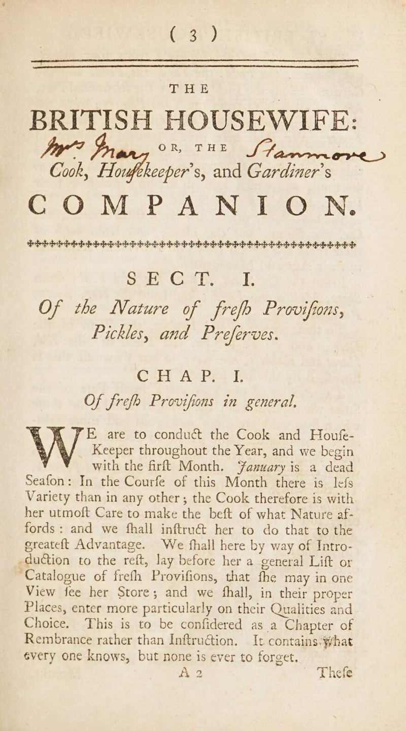 see GD BRITISH HOUSEWIFE: Jy?” y, OR THE We ' Cook, Houfekeeper’s, and Gardiner’s COMPANION. fide biebiebiebicibbinhinioivieiieiieniiebieioleininieleieidefete open Goa he Sate Of the Nature of frefo Provifions, Pickles, and Preferves. Co ASPevk Of frefe Provifions in general, FE, are to conduct the Cook and Houfe- V V Keeper throughout the Year, and we begin with the firft Month. ‘anuary is a dead Seafon: In the Courfe of this Month there is lefs Variety than in any other; the Cook therefore is with her utmoft Care to make the beft of what Nature af- fords: and we fhall inftru€&amp; her to do that to the greateft Advantage. We fhall here by way of Intro- duction to the reft, lay before her a general Lift or ‘Catalogue of frefh Provifions, that fhe may in one View fee her Store; and we fhall, in their proper Places, enter more particularly on their Qualities and Choice. This is to be confidered as a Chapter of Rembrance rather than Inftruction. It contains.#hat évery one knows, but none is ever to forget. i 2 Thele