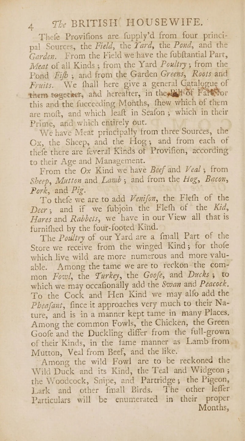Thefe Provifions are. fupply’d from. four princi- pal Sources, the Field, the Yard, the Pond, and the Garden. Fyrom the Field we have the fubftantial Part, Meat of all Kinds ; from the Yard Poultry; from the Pond Fifh ; and from the Garden Greens, Roots and Fruits. We fhall here give a general Gatalogue of them togetker, ahd hereafter, in theelggll’ Of Fatesfor this and the fucceeding Months, fhew which of them are moft, and which leaft in Seafon ; which in their Prime, and which entirely out. ' We have Meat principally from three Sources, the Ox, the Sheep, and the Hog; and from each of thefe there are feveral Kinds of Provifion, according to their Age and Management. From the Ox Kind we have Beef and Veal; from Sheep, Mutton and Lamb; and from the Hog, Bacon, Pork, and Pig. | : To thefe we are to add Venifon, the Flefh of the Deer; and if we fubjoin the Fleth of the Kad, Hares and Rabbets, we have in our View all that is furnifhed by the four-footed Kind. The Poultry of our Yard are a fmall Part of the Store we receive from the winged Kind; for thofe which live wild are more numerous and more valu- able. Among the tame we are to reckon the com- mon Fowl, the Turkey, the Goofe, and Ducks 5 to which we may occafionally add the Swaa and Peacock. To the Cock and Hen Kind we may alfo add the Pheafant, fince it approaches very much to their Na- ture, and is in a manner kept tame in many Places. Among the common Fowls, the Chicken, the Green Goofe and the Duckling differ from the full-grown of their Kinds, in the fame manner as Lamb from. Mutton, Veal from Beef, and the like. Among the wild Fowl are to be reckoned the Wild Duck and its Kind, the Teal and Widgeon ; the Woodcock, Snipe, and Partridge; the Pigeon, Lark and other {mall Birds. The other leffer Particulars will be enumerated in their proper Months,