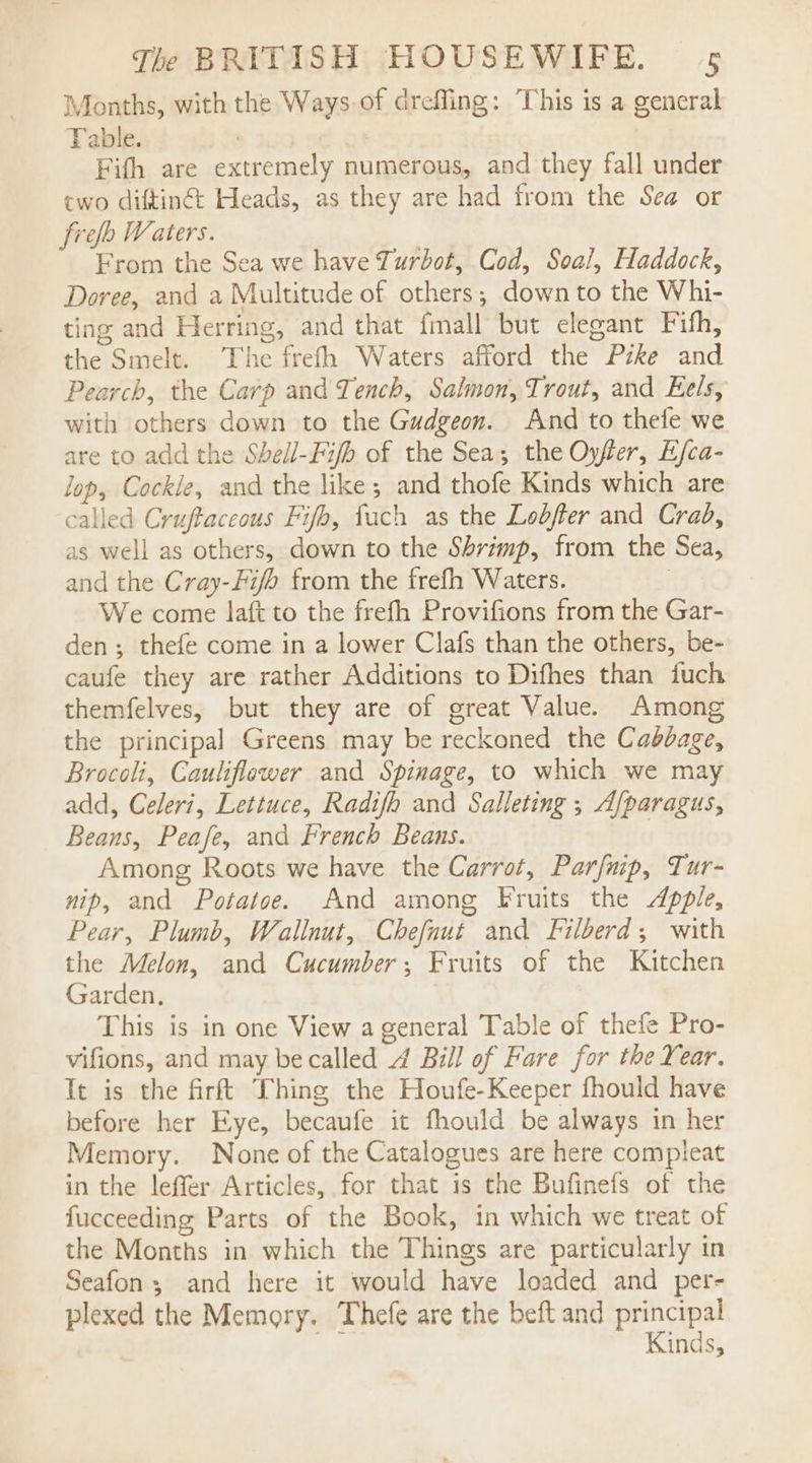 Months, with the Ways of drefling: This is a general Table. dor Fifth are extremely numerous, and they fall under two diftiné: Heads, as they are had from the Sea or free Waters. From the Sea we have Turbot, Cod, Soal, Haddock, Doree, and a Multitude of others; down to the Whi- ting and Herring, and that fmall but elegant Fith, the Smelt. The frefh Waters afford the Pzke and Pearch, the Carp and Tench, Salmon, Trout, and Eels, with others down to the Gudgeon. And to thefe we are to add the Sbeil-Fijb of the Sea; the Oyfer, E/ca- lop, Cockle, and the like; and thofe Kinds which are called Cruftaceous Fifh, fach as the Lebfer and Crad, as well as others, down to the Shrimp, from the Sea, and the Cray-Fi/o from the frefh Waters. | We come laft to the frefh Provifions from the Gar- den; thefe come in a lower Clafs than the others, be- caufe they are rather Additions to Difhes than fuch themfelves, but they are of great Value. Among the principal Greens may be reckoned the Cabbage, Brocoli, Cauliflower and Spinage, to which we may add, Celeri, Lettuce, Radi/b and Salleting ; Afparagus, Beans, Peafe, and French Beans. | Among Roots we have the Carrot, Parfaip, Tur- nip, and Potatoe. And among Fruits the Apple, Pear, Plumb, Wallnut, Chefnut and Filberd; with the Melon, and Cucumber; Fruits of the Kitchen Garden. This is in one View a general Table of thefe Pro- vifions, and may be called 4 Bill of Fare for the Year. It is the firft Thing the Houfe-Keeper fhould have before her Eye, becaufe it fhould be always in her Memory. None of the Catalogues are here compleat in the leffer Articles, for that is the Bufinefs of the fucceeding Parts of the Book, in which we treat of the Months in which the Things are particularly in Seafon; and here it would have loaded and per- plexed the Memory. Thefe are the beft and principal Kinds,