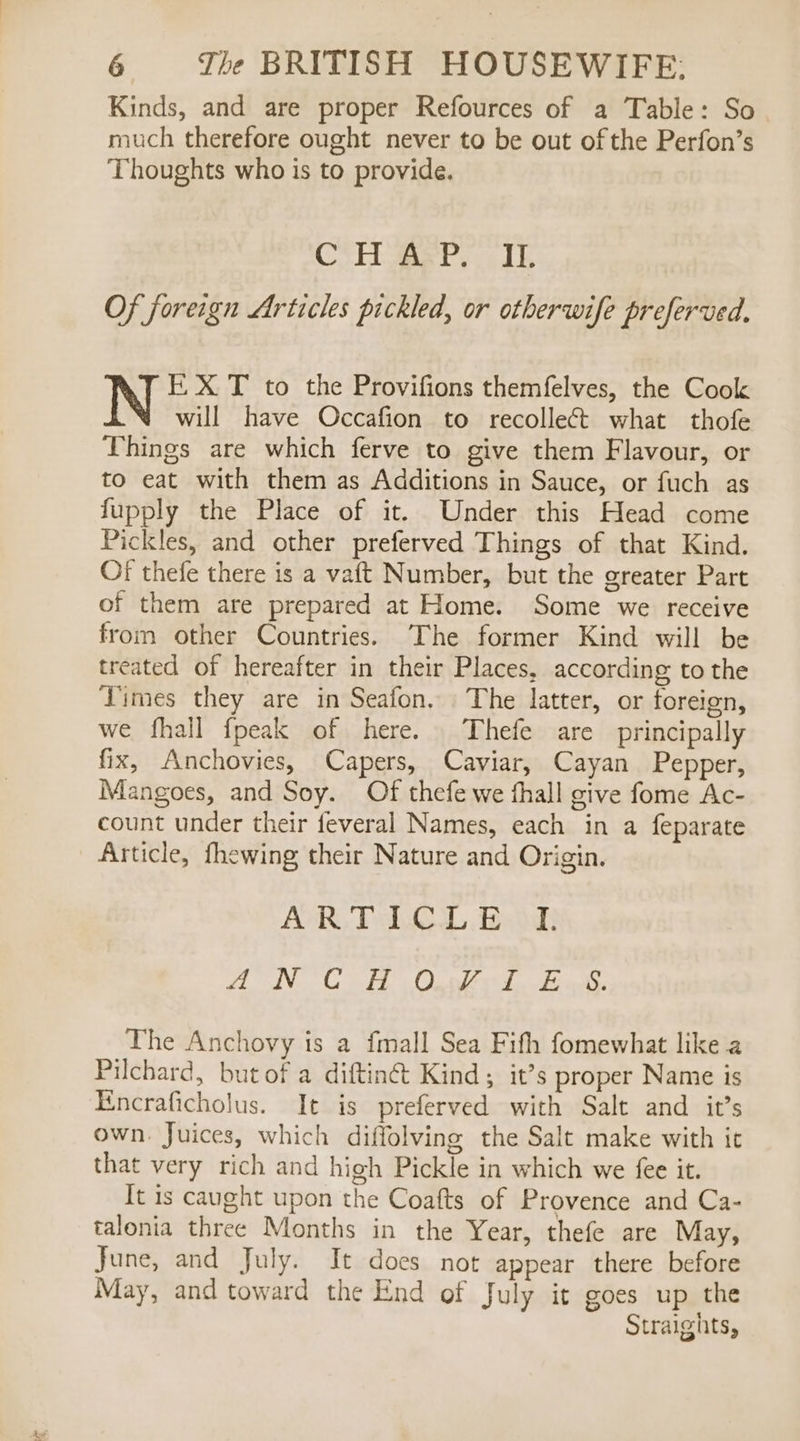 Kinds, and are proper Refources of a Table: So much therefore ought never to be out of the Perfon’s Thoughts who is to provide. CSE aati eeedk Of foreign Articles pickled, or otherwife preferved, k, X T to the Provifions themfelves, the Cook will have Occafion to recolleét what thofe Things are which ferve to give them Flavour, or to eat with them as Additions in Sauce, or fuch as fupply the Place of it. Under this Head come Pickles, and other preferved Things of that Kind. OF thefe there is a vaft Number, but the greater Part of them are prepared at Home. Some we receive from other Countries. ‘The former Kind will be treated of hereafter in their Places, according to the Vimes they are in Seafon. The latter, or foreign, we fhall fpeak of here. Thefe are principally fix, Anchovies, Capers, Caviar, Cayan Pepper, Mangoes, and Soy. Of thefe we fhall give fome Ac- count under their feveral Names, each in a feparate Article, fhewing their Nature and Origin. POR Vb Beoadh Hide hd tale ah ae bias The Anchovy is a fmall Sea Fifth fomewhat like a Pilchard, but of a diftinét Kind ; it’s proper Name is Encraficholus. It is preferved with Salt and it’s own. Juices, which diffolving the Salt make with ic that very rich and high Pickle in which we fee it. It is caught upon the Coafts of Provence and Ca- talonia three Months in the Year, thefe are May, June, and July. It does not appear there before May, and toward the End of July it goes up the Straights,