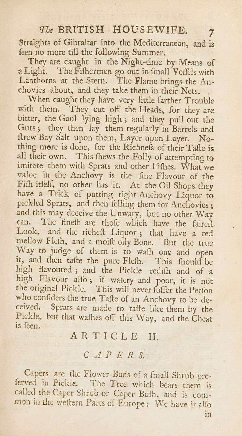 Straights of Gibraltar into the Mediterranean, and is feen no more till the following Summer. They are caught in the Night-time by Means of alight. The Fifhermen go out in fmall Veffels with Lanthorns at the Stern. The Flame brings the An- chovies about, and they take them in their Nets. When caught they have very little farther Trouble with them. They cut off the Heads, for they are bitter, the Gaul lying high; and they pull out the Guts; they then lay them regularly in Barrels and {trew Bay Salt upon them, Layer upon Layer. No- thing mere is done, for the Richnefs of their Tatte is all their own. This fhews the Folly of attempting to imitate them with Sprats and other Fifhes. What we value in the Anchovy is the fine Flavour of the Fifh itfelf, no other has it. At the Oil Shops they have a Trick of putting right Anchovy Liquor to pickled Sprats, and then felling them for Anchovies ; and this may deceive the Unwary, but no other Way can. The fineft are thofe which have the faireft Look, and the richeft Liquor; that have a red mellow Flefh, and a moift oily Bone. But the true Way to judge of them is to wath one and open it, and then tafte the pure Flefh. This fhould be high flavoured ; and the Pickle redith and of a high Flavour alfo; if watery and poor, it is not the original Pickle. This will never fuffer the Perfon who confiders the true Tafte of an Anchovy to be de- ceived. Sprats are made to tafte like them by the Pickle, but that wathes off this Way, and the Cheat 1s feen, A Rete ba. ii CAPERS. Capers are the Flower-Buds of a {mall Shrub pre- ferved in Pickle. The Tree which bears them iS called the Caper Shrub or Caper Bufh, and is com- mon in the weftern Parts of Kurope: We have it alfo in