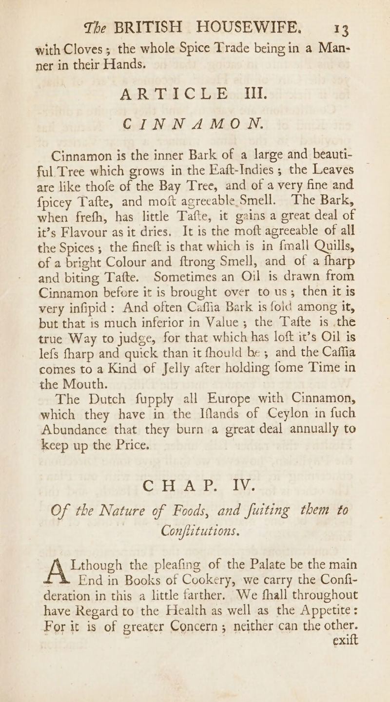 with Cloves; the whole Spice Trade being in a Man- ner in their Hands. ARTICLE III. CINNAMON. Cinnamon is the inner Bark of a large and beauti- ful Tree which grows in the Eaft-Indies ; the Leaves are like thofe of the Bay Tree, and of a very fine and fpicey Tafte, and moft agreeable Smell. The Bark, when frefh, has little Tafte, it gains a great deal of it’s Flavour as it dries. It is the moft agreeable of all the Spices ; the fineft is that which is in fmall Quills, of a bright Colour and ftrong Smell, and of a fharp and biting Tafte. Sometimes an Oil is drawn from Cinnamon before it is brought over to us; then it ts very infipid: And often Caflia Bark is foid among it, but that 1s much inferior in Value; the Tafte is .the true Way to judge, for that which has loft it’s Oil is lefs fharp and quick than it fhould be ; and the Caffia comes to a Kind of Jelly after holding {ome Time in the Mouth. The Dutch fupply all Europe with Cinnamon, which they have in the Iflands of Ceylon in fuch Abundance that they burn a great deal annually to keep up the Price. ea SB Ta PA Fa Of the Nature of Foods, and fuiting them to Con/iitutions. Lthough the pleafing of the Palate be the main End in Books of Cookery, we carry the Confi- deration in this a little farther. We fhall throughout have Regard to the Health as well as the Appetite: For it is of greater Concern; neither can the other. | exit