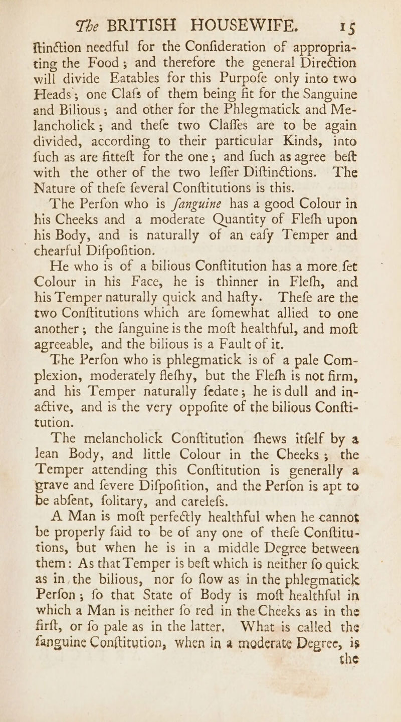 {tinction needful for the Confideration of appropria- ting the Food; and therefore the general Diredtion will divide Eatables for this Purpofe only into two Heads; one Clafs of them being fit for the Sanguine and Bilious; and other for the Phlegmatick and Me- lancholick ; and thefe two Claffes are to be again divided, according to their particular Kinds, into fuch as are fitteft for the one; and fuch as agree beft with the other of the two leffer Diftin¢tions. The Nature of thefe feveral Conftitutions is this. The Perfon who is /anguine has a good Colour in his Cheeks and a moderate Quantity of Flefh upon _his Body, and is naturally of an eafy Temper and chearful Difpofition. | He who is of a bilious Conftitution has a more. fet Colour in his Face, he is thinner in Flefh, and his Temper naturally quick and hafty. Thefe are the two Conititutions which are fomewhat allied to one another; the fanguine is the moft healthful, and moft agreeable, and the bilious is a Fault of it. The Perfon who is phlegmatick is of a pale Com- plexion, moderately flefhy, but the Flefh is not firm, and his Temper naturally fedate; he is dull and in- active, and is the very oppofite of the bilious Confti- tution. The melancholick Conftitution fhews itfelf by a Jean Body, and little Colour in the Cheeks; the Temper attending this Conftitution is generally a grave and fevere Difpofition, and the Perfon is apt to be abfent, folitary, and carelefs. A. Man is moft perfectly healthful when he cannot be properly faid to be of any one of thefe Conftitu- tions, but when he is in a middle Degrce between them: As that Temper is beft which is neither fo quick as in the bilious, nor fo flow as in the phlegmatick Perfon; fo that State of Body is moft healthful in which a Man is neither fo red in the Cheeks as in the firft, or fo pale as in the latter, What is called the fanguine Conftitution, when in a moderate Degree, is the