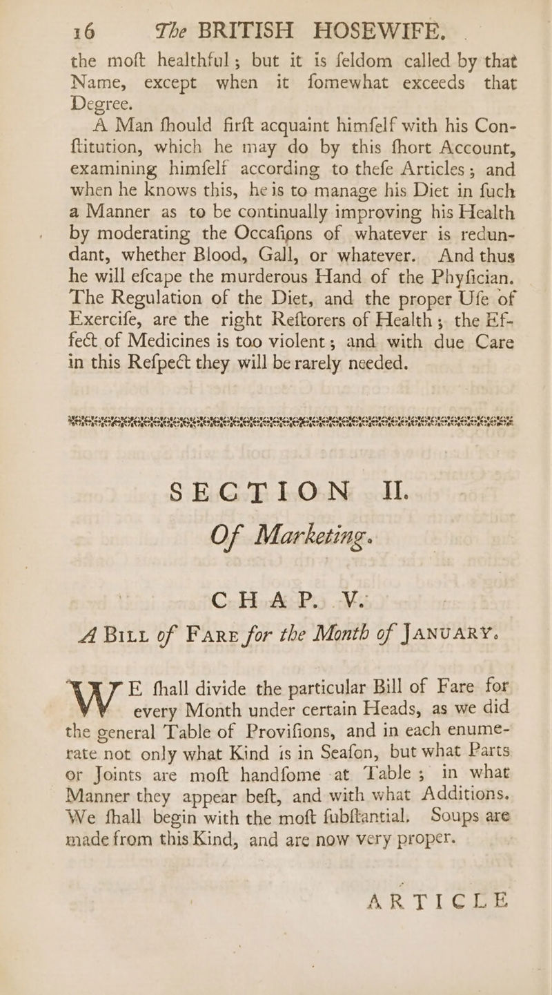 the moft healthful; but it is feldom called by that Name, except when it fomewhat exceeds that Degree. A Man fhould firft acquaint himfelf with his Con- fitution, which he may do by this fhort Account, examining himfelf according to thefe Articles; and when he knows this, he is to manage his Diet in fuch a Manner as to be continually improving his Health by moderating the Occafions of whatever is redun- dant, whether Blood, Gall, or whatever. And thus he will efcape the murderous Hand of the Phyfician. The Regulation of the Diet, and the proper Ufe of Exercife, are the right Reftorers of Health; the Ef- fect of Medicines is too violent; and with due Care in this Refpect they will be rarely needed. BSP h PS 39S 584596 02 92502 502 02 872.82 50L USNESMESPCSTCSMESICSUESMESTLONCSRC ICS SOLSOZSVZS0Z 02 82 UZ AL NZ 392 82592 02 02207 se LA SASNIN SY SALA SHIA IN INEM SHEN IN SHEN EM MEME IM Oy SH INIA IR SR SNH ASR LR DAS REAR SAE Sd SECTION IL. Of Marketing. C. HAPs .¥u A Bit of Fare for the Month of JANUARY. W E. fhall divide the particular Bill of Fare for every Month under certain Heads, as we did the general Table of Provifions, and in each enume- rate not only what Kind is in Seafon, but what Parts or Joints are moft handfome at Table; in what Manner they appear beft, and with what Additions. We fhall begin with the moft fubftantial, Soups are made from this Kind, and are now very proper. ARTICLE