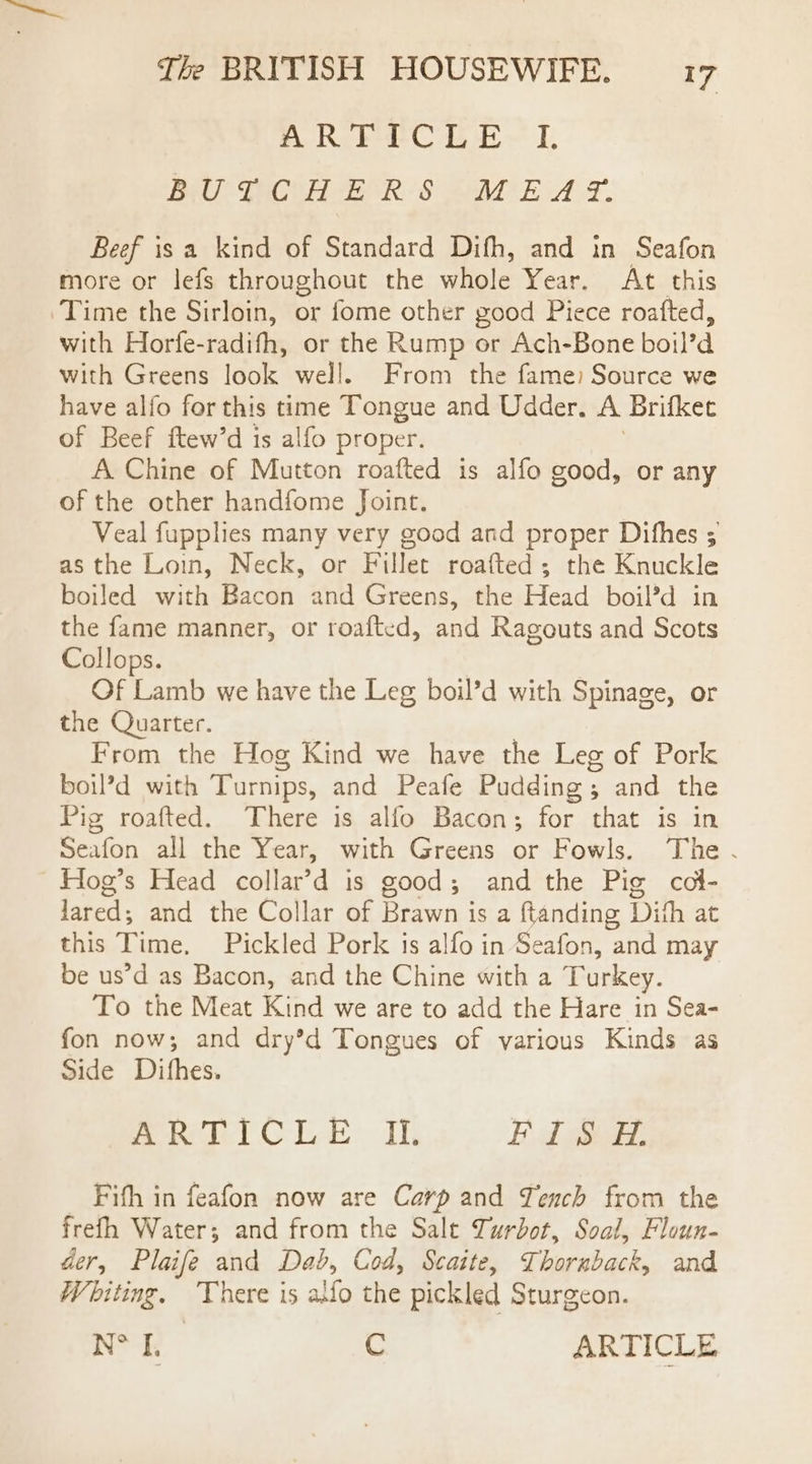 AR FECL E-~ I BUTCHERS MEAY. Beef isa kind of Standard Difh, and in Seafon more or lefs throughout the whole Year. At this Time the Sirloin, or fome other good Piece roafted, with Horfe-radifh, or the Rump or Ach-Bone boil’d with Greens look well. From the fame) Source we have alfo for this time Tongue and Udder. A Brifkec of Beef ftew’d is alfo proper. A Chine of Mutton roafted is alfo good, or any of the other handfome Joint. Veal fupplies many very good and proper Difhes ; as the Loin, Neck, or Fillet roafted; the Knuckle boiled with Bacon and Greens, the Head boil’d in the fame manner, or roafted, and Ragouts and Scots Collops. Of Lamb we have the Leg boil’d with Spinage, or the Quarter. From the Hog Kind we have the Leg of Pork boil’d with Turnips, and Peafe Pudding; and the Pig roafted. There is alfo Bacon; for that is in Seafon all the Year, with Greens or Fowls. The. Hog’s Head collar’d is good; and the Pig col- Jared; and the Collar of Brawn is a ftanding Dith at this Time, Pickled Pork is alfo in Seafon, and may be us’d as Bacon, and the Chine with a Turkey. To the Meat Kind we are to add the Hare in Sea- fon now; and dry’d Tongues of various Kinds as Side Ditfhes. moment Gil dh Ed BEE. Fith in feafon now are Carp and Tench from the frefh Water; and from the Sale Turbot, Soal, Floun- der, Plaife and Dab, Cod, Scaite, Thornback, and Whiting. There is alfo the pickled Sturgeon. &lt;a C ARTICLE