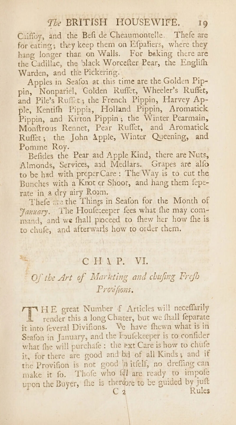 Caiffoy, and the Befi de Cheaumontelle. Thefe are for eating; they keep them on Efpalters, where they hang longer than on Walls. For baking there are the Cadillac, the black Worcefter Pear, the Englifh Warden, and the Pickering. Apples in Seafoa at this time are the Golden Pip- pin, Nonpariel, Golden Ruflet, Wheeler’s Ruffet, and Pile’s Rufet; the French Pippin, Harvey Ap- ple, Kentifh Pippin, Holland Pippin, Aromatick Pippin, and Kirton Pippin; the Winter Pearmain, Monftrous Rennet, Pear Ruffet, and Aromatick Ruffet; the John Apple, Winter Queening, and. Pomme Roy. Befides the Pear and Apple Kind, there are Nuts, Almonds, Services, aid Medlars. Grapes are alfo to be had with properCare: The Way is to cut the Bunches with a Knot cr Shoot, and hang them fepe- rate in a dry airy Room. Thefe ra the Things in Seafon for the Month of Fanuary. “the Houfezeeper fees what fhe may com- mand, and we fhall pioceed to fhew her how the is | to chufe, and afterwarls how to order them. hes 7 CAP ee Bet AL. Of the Art of Markting and chufing Frefh Provfions. HE great Number € Articles will neceffarily reader this a long Chater, but we fhall feparate it into feveral Divifions. We have fhewn what is in Seafon in January, and the Foufekeeper is to confider what the will purchafe: the rxt Care is how to chufe it, for there are good and bd of all Kinds; and if the Provifion is not good ‘nitfelf, no dreffing can make it fo. Thofe who idl are ready to impote upon the Buyer, ine is theréore to be guided by juft 4 Rules