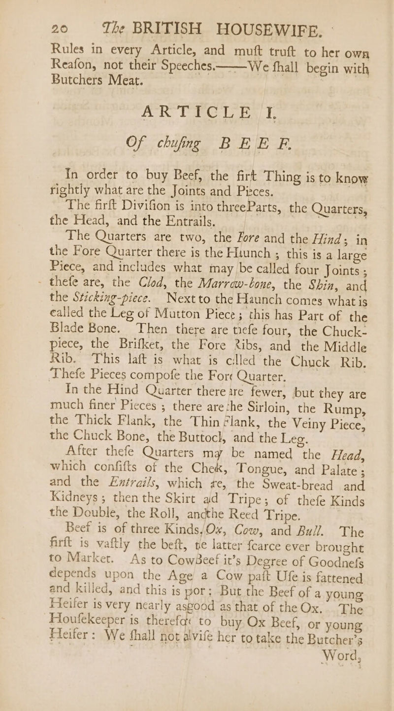 Rules in every Article, and muft truft to her own Reafon, not their Speeches. We fhall begin with Butchers Meat. AR THOLE T Of chung BEE EF. rightly what are the Joints and Pitces. The firft Divifion is into threeParts, the Quarters, the Head, and the Entrails. The Quarters are two, the Fore and the Hind; in the Fore Quarter there is the Hiunch ; this is a large Piece, and includes what may be called four Joints ; - thefe are, the Clod, the Marraw-lone, the Shin, and the Sticking-piece. Nextto the Haunch comes what is called the Leg of Mutton Piece; this has Part of the Blade Bone. Then there are tiefe four, the Chuck- piece, the Brifket, the Fore Ribs, and the Middle Rib. This laft is what is cilled the Chuck Rib. Thefe Pieces compofe the Fore Quarter. | In the Hind Quarter there are fewer, but they are much finer Pieces ; there are :he Sirloin, the Rump, the Thick Flank, the Thin clank, the Veiny Piece, the Chuck Bone, the Buttocl, and the Leg. After thefe Quarters mg be named the Flead, which confifts of the Chek, Tongue, and Palate ; and the L£xtrails, which te, the Sweat-bread and Kidneys ; then the Skirt ad Tripe; of thefe Kinds the Double, the Roll, andthe Reed Tripe. 7 Beef is of three Kinds,Ox, Cow, and Bull. The firft is vaftly the beft, te latter fearce ever brought to Market. As to CowBeef it’s Degree of Goodnefs depends upon the Age a Cow paft Ufe is fattened and killed, and this js por; But the Beef of a young Heifer is very nearly asgood as that of the Ox. The Houfekeeper is therefae to buy Ox Beef, or young Fleifer: We fhall not alvife her to take the Butcher’s FORON F Wort, In order to buy Beef, the firt Thing is to know