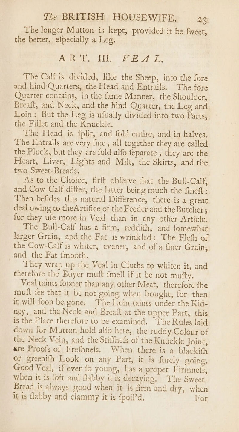 The longer Mutton is kept, provided it be fweet, the better, efpecially a Leg. Daten. Pom ot Lo. The Calf is divided, like the Sheep, into the fore and hind Quarters, the Head and Entrails. The fore Quarter contains, in the fame Manner, the Shoulder, Breaft, and Neck, and the hind Quarter, the Leg and d.oin: But the Leg is ufually divided into two Parts, the Fillet and the Knuckle. The Head is fplit, and fold entire, and in halves. The Entrails are very fine; all together they are called the Pluck, but they are fold alfo feparate ; they are the Heart, Liver, Lights and Milt, the Skirts, and the two Sweet-Breads. As to the Choice, firft obferve that the Bull-Calf, and Cow-Calf differ, the latter being much the fineft : Then befides this natural Difference, there is a ereat deal owing to theArtifice of the Feeder and the Butcher; for they ufe more in Veal than in any other Article. The Bull-Calf has a firm, reddith, and fomewhat larger Grain, and the Fat is wrinkled: The Fleth of the Cow-Calf is whiter, evener, and of a finer Grain, and the Fat fmooth. _ They wrap up the Veal in Cloths to whiten it, and therefore the Buyer muft {mell if it be not mufty. Veal taints fooner than any other Meat, therefore fhe muft fee that it be not going when bought, for then it will foon be gone. The L.oin taints under the Kid- ney, and the Neck and Breaft at the upper Part, this is the Place therefore to be examined. The Rules laid down for Mutton hold alfo here, the ruddy Colour of the Neck Vein, and the Stiffnefs of the Knuckle Joint, are Proofs of Frefhnefs. When there is a blackith or greenifh Look on any Part, it is furely going, Good Veal, if ever fo young, has a proper Firmnefs, When it is foft and flabby itis decaying. The Sweet- Bread is always good when it is frm and dry, when it is flabby and clammy it is fpoil’d, For