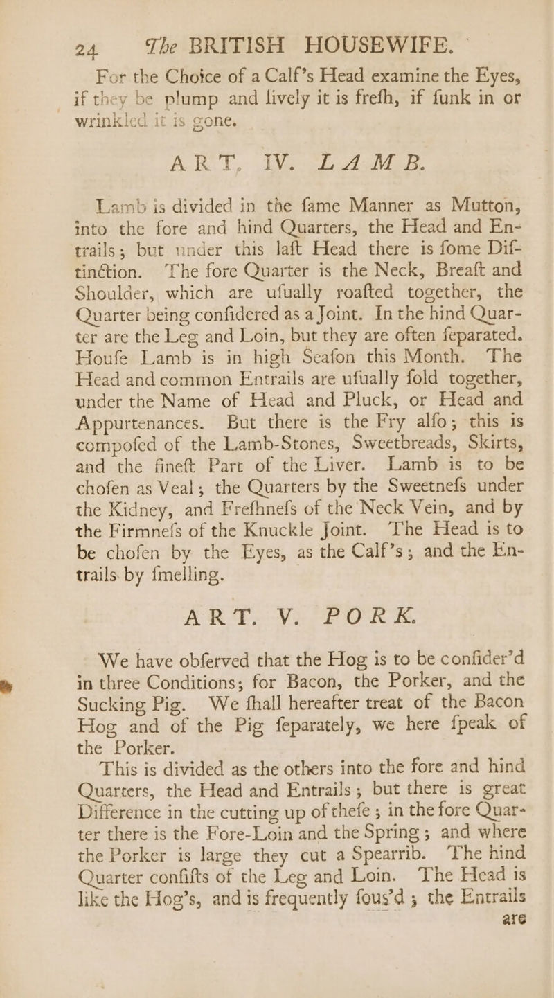 For the Choice of a Calf’s Head examine the Eyes, if they be plump and lively it is frefh, if funk in or wrinkled it is gone. ART, IMs biuA dt eg. Lamb is divided in the fame Manner as Mutton, into the fore and hind Quarters, the Head and En- trails; but woder this laft Head there is fome Dif- tinction. The fore Quarter is the Neck, Breaft and Shoulder, which are ufually roafted together, the Quarter being confidered as a Joint. In the hind Quar- ter are the Leg and Loin, but they are often feparated. Houfe Lamb is in high Seafon this Month. The Head and common Entrails are ufually fold together, under the Name of Head and Pluck, or Head and Appurtenances. But there is the Fry alfo; this is compofed of the Lamb-Stones, Sweetbreads, Skirts, and the fineft Part of the Liver. Lamb is to be chofen as Veal; the Quarters by the Sweetnefs under the Kidney, and Frefhnefs of the Neck Vein, and by the Firmnefs of the Knuckle Joint. The Head is to be chofen by the Eyes, as the Calf’s; and the En- trails by {melling. ART. V. PORK. We have obferved that the Hog is to be confider’d in three Conditions; for Bacon, the Porker, and the Sucking Pig. We fhall hereafter treat of the Bacon Hog and of the Pig feparately, we here fpeak of the Porker. This is divided as the others into the fore and hind Quarters, the Head and Entrails; but there is great Difference in the cutting up of thefe ; in the fore Quar- ter there is the Fore-Loin and the Spring ; and where the Porker is large they cut a Spearrib. The hind Quarter confifts of the Leg and Loin. The Head is like the Hog’s, and is frequently fous’d ; the Entrails are