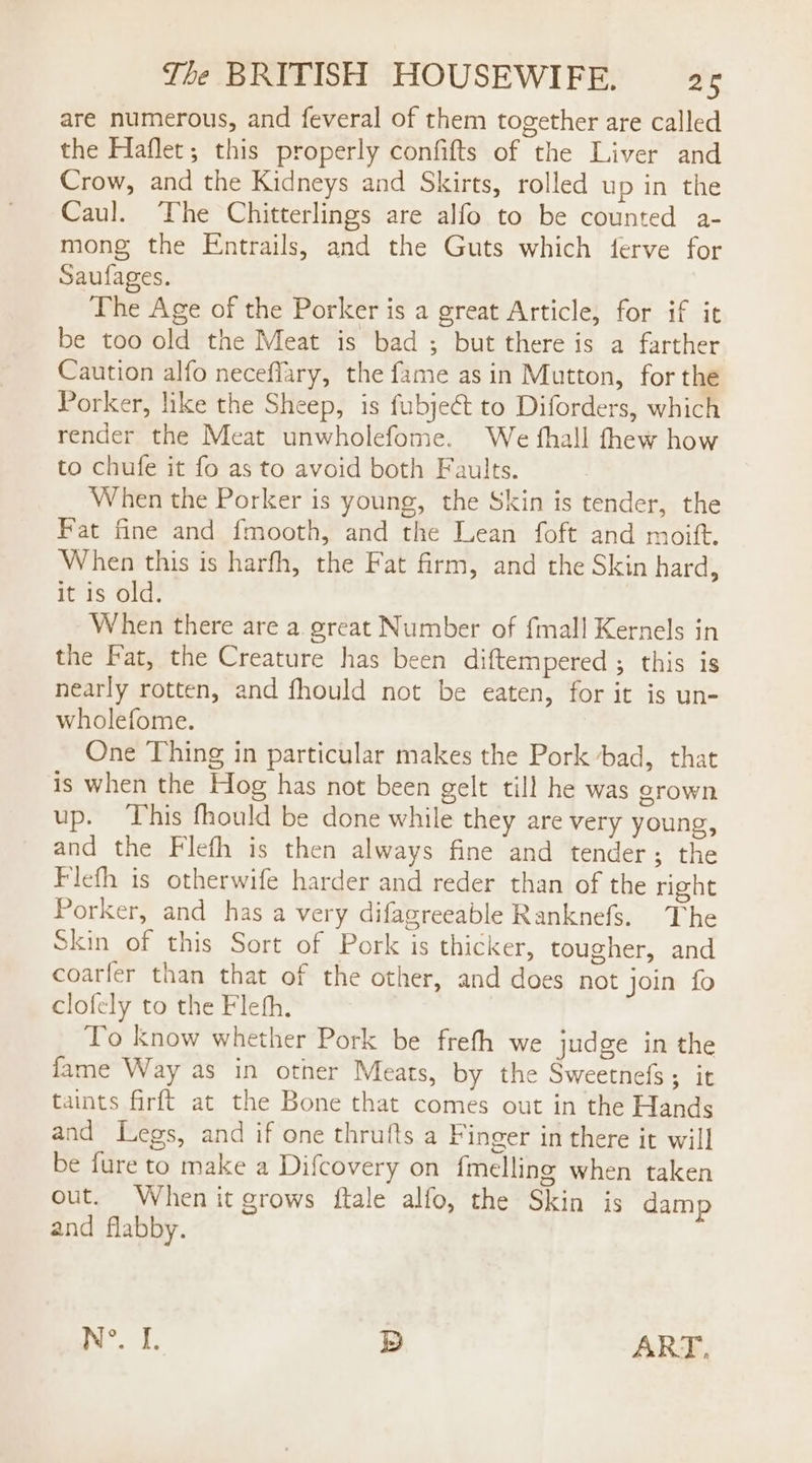 are numerous, and feveral of them together are called the Haflet; this properly confifts of the Liver and Crow, and the Kidneys and Skirts, rolled up in the Caul. The Chitterlings are alfo to be counted a- mong the Entrails, and the Guts which ferve for Saufages. The Age of the Porker is a great Article, for if it be too old the Meat is bad ; but there is a farther Caution alfo neceflary, the fame as in Mutton, for the Porker, like the Sheep, is fubjeét to Diforders, which render the Meat unwholefome. We fhall fhew how to chufe it fo as to avoid both Faults. When the Porker is young, the Skin is tender, the Fat fine and fmooth, and the Lean foft and moift. When this is harfh, the Fat firm, and the Skin hard, it is old. When there are a. great Number of {mall Kernels in the Fat, the Creature has been diftempered ; this is nearly rotten, and fhould not be eaten, for it is un- wholefome. One Thing in particular makes the Pork bad, that is when the Hog has not been gelt till he was grown up. This fhould be done while they are very young, and the Flefh is then always fine and tender; the Flefh is otherwife harder and reder than of the right Porker, and has a very difagreeable Ranknefs. The Skin of this Sort of Pork is thicker, tougher, and coarfer than that of the other, and does not join fo clofely to the Fleth. To know whether Pork be frefh we judge in the fame Way as in other Meats, by the Sweetnefs; it taints firft at the Bone that comes out in the Hands and Legs, and if one thrufts a Finger in there it will be fure to make a Difcovery on fmelling when taken out. When it grows ftale alfo, the Skin is damp and flabby. N°. I. Dd ART,