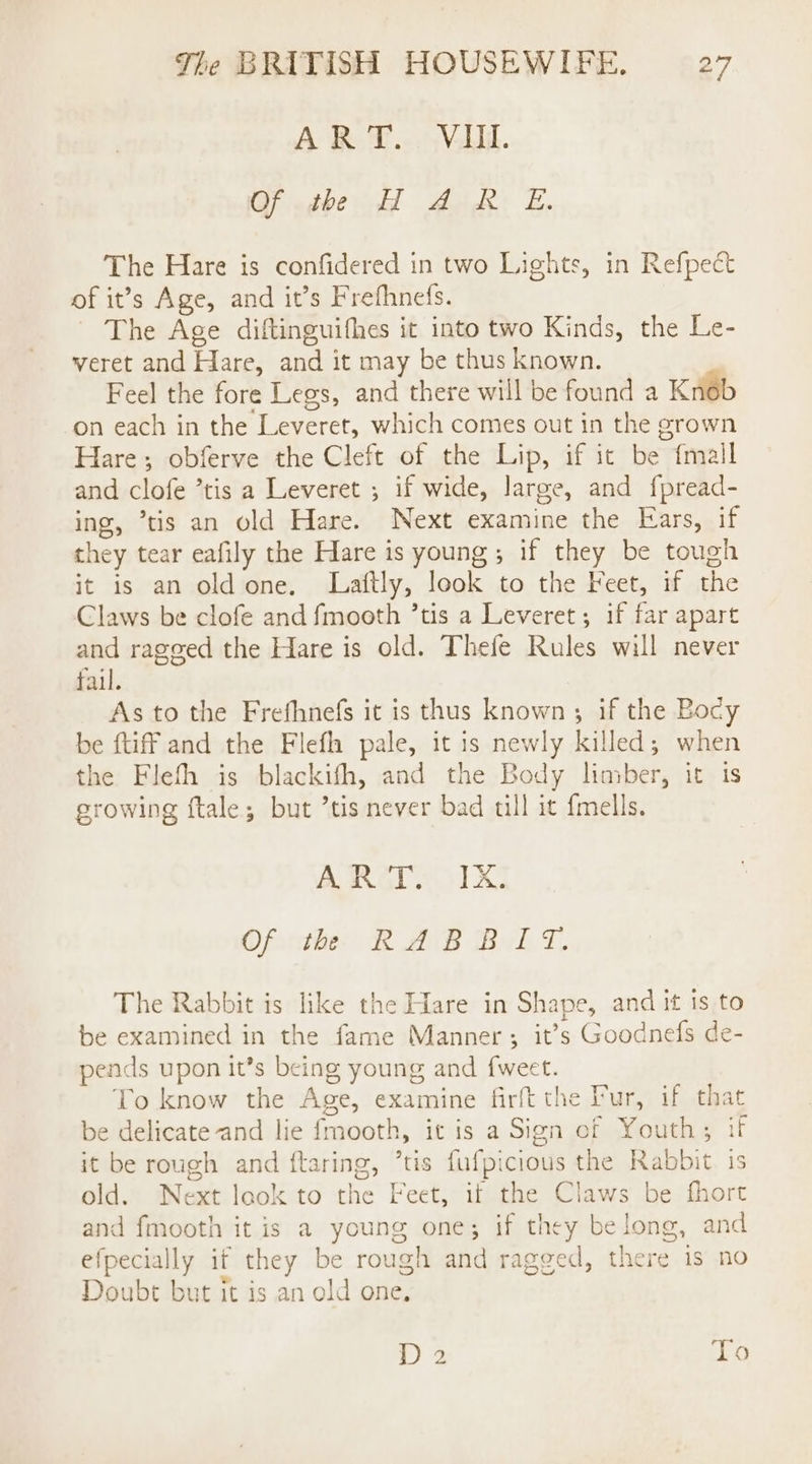 AR @...nVilll. Of the H AR E. The Hare is confidered in two Lights, in Refpect of it’s Age, and it’s Frefhnefs. The Age diftinguifhes it into two Kinds, the Le- veret and Hare, and it may be thus known. Feel the fore Legs, and there will be found a Knob on each in the Leveret, which comes out in the grown Hare; obferve the Cleft of the Lip, if it be {mall and clofe ’tis a Leveret ; if wide, large, and f{pread- ing, ’tis an old Hare. Next examine the Ears, if they tear eafily the Hare is young; if they be tough it is an oldone. Laftly, look to the Feet, if the Claws be clofe and fmooth ’tis a Leveret; if far apart and rageed the Hare is old. Thefe Rules will never fail. As to the Frefhnefs it is thus known; if the Bocy be tiff and the Flefh pale, it is newly killed; when the Flefth is blackifth, and the Body limber, it 1s growing ftale; but ’tis never bad till it {mells. ARAVS IX Of th RABBIT. The Rabbit is like the Hare in Shape, and it ts to be examined in the fame Manner; it’s Goodnefs de- pends upon it’s being young and f{weet. To know the Age, examine firft the Pur, if that be delicate and lie fmooth, it is a Sign of Youth; if it be rough and flaring, ’tis fufpicious the Rabbit is old. Next look to the Feet, if the Claws be fhort and fmooth it is a young one; if they belong, and efpecially if they be rough and ragged, there is no Doubt but it is an old one. D 2 To