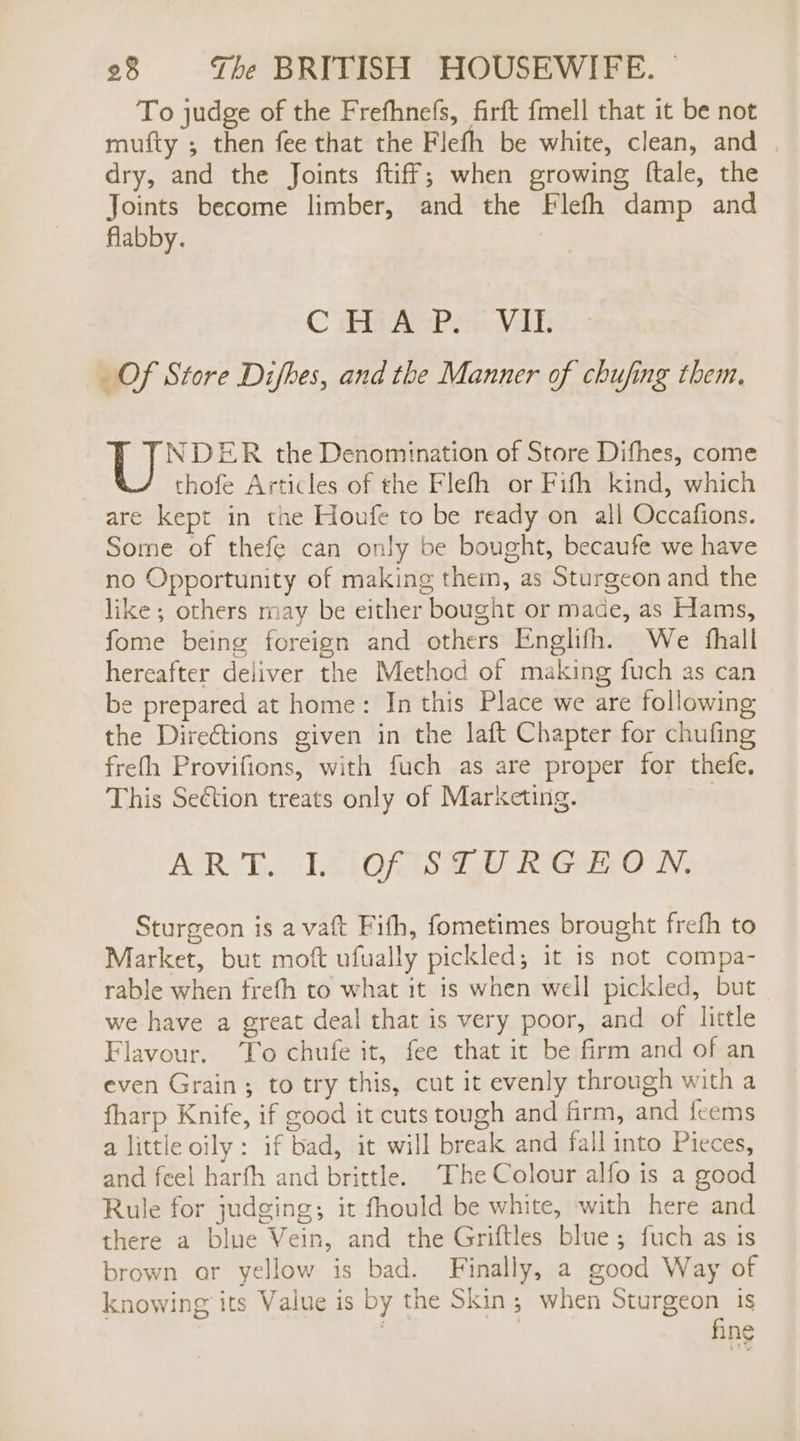 To judge of the Frefhnefs, firft fmell that it be not mufty ; then fee that the Fleth be white, clean, and | dry, and the Joints ftiff; when growing ftale, the Joints become limber, and the Flefh damp and flabby. C Gitar savas _Of Store Difbes, and the Manner of chufing them, NDER the Denomination of Store Difhes, come thofe Articles of the Flefh or Fifth kind, which are kept in the Houfe to be ready on all Occafions. Some of thefe can only be bought, becaufe we have no Opportunity of making them, as Sturgeon and the like; others may be either bought or made, as Hams, fome being foreign and others Englifh. We fhall hereafter deliver the Method of making fuch as can be prepared at home: In this Place we are following the Direétions given in the laft Chapter for chufing frefh Provifions, with fuch as are proper for thefe, This Seétion treats only of Marketing. | AIRY LS LORS ag TOGO WN, Sturgeon is a vaft Fifh, fometimes brought frefh to Market, but moft ufually pickled; it is not compa- rable when frefh to what it is when well pickled, but we have a great deal that is very poor, and of little Flavour. To chufe it, fee that it be firm and of an even Grain; to try this, cut it evenly through with a fharp Knife, if good it cuts tough and firm, and fcems a little oily: if bad, it will break and fall into Pieces, and feel harfh and brittle. The Colour alfo is a good Rule for judging; it fhould be white, with here and there a blue Vein, and the Griftles blue; fuch as is brown ar yellow is bad. Finally, a good Way of knowing its Value is by the Skin; when Sturgeon is fine