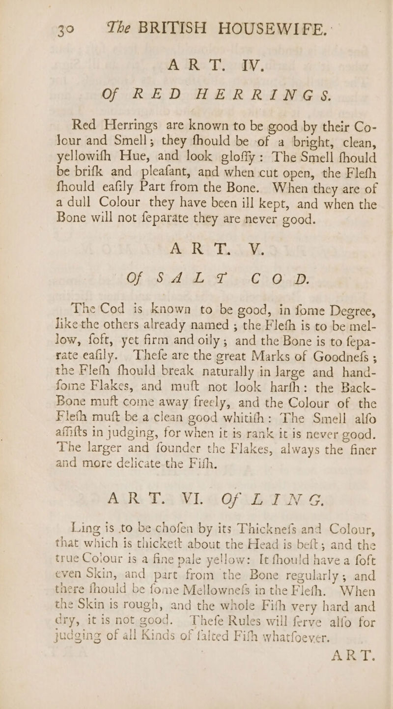 A Rs Ti cdiy, Of RED HERRING S. Red Herrings are known to be good by their Co- Jour and Smell; they fhould be of a bright, clean, yellowifh Hue, and look gloffy: The Smell fhould be brifk and pleafant, and when cut open, the Fleth fhould eafily Part from the Bone. When they are of a dull Colour they have been ill kept, and when the Bone will not feparate they are never good. fh ENS Lies eg Of Sidhe 27 C3 OceiD: The Cod is known to be good, in fome Degree, Jikethe others already named ; the Fleth is to be mel- low, foft, yet firm and oily; and the Bone is to fepa- rate eafily. Thefe are the great Marks of Goodnefs ; the Flefh fhould break naturally in large and hand- fome Flakes, and muft not look harfh: the Back- Bone muft come away freely, and the Colour of the Flefh muft be a clean good whitifh: The Smell alfo afifts in judging, for when it is rank it is never good. The larger and founder the Flakes, always the finer and more delicate the Fish. ALR: Tia WL GA TN, G, Ling is to be chofen by its Thicknefs and Colour, that which is thickett about the Head is beft; and the true Coiour 1s a fine pale yellow: It fhould havea foft even Skin, and part from the Bone regularly; and tnere fhould be fome Mellownefs in the Flefh. When the Skin is rough, and the whole Fith very hard and dry, itis not good. Thefe Rules will ferve alfo for judging of all Kinds of falted Fith whatfoever. AKSAT.