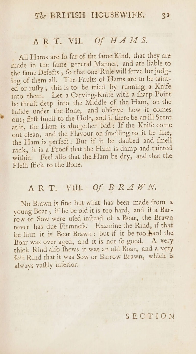 Rea teeviie Ofen AM S. All Hams are fo far of the fame Kind, that they are made in the fame general Manner, and are liable to the fame Defeéts ; fo that one Rule will ferve for judg- ing of them all. The Faults of Hams are to be taint- ed or rufty; this is to be tried by running a Knife into them. Let a Carving-Knife with a fharp Point be thruft deep into the Middle of the Ham, on the Infide under the Bone, and obferve how it comes out; firft fmell to the Hole, and if there be an ill Scent atit, the Ham is altogether bad: If the Knife come out clean, and the Flavour on fmelling to it be fine, the Ham is perfect: But if it be daubed and f{mell rank, it is a Proof that the Ham is damp and tainted within. Feel alfo that the Ham be dry, and that the Flefh ftick to the Bone. ART. VUL Of BRAWN. No Brawn is fine but what has been made from a young Boar ; if he be old itis too hard, and if a Bar- row or Sow were ufed inftead of a Boar, the Brawn never has due Firmnefs. Examine the Rind, if that be frm it is Boar Brawn: but if it be too-Rard the Boar was over aged, and it is not fo good. A very thick Rind alfo fhews it was an old Boar, and a very foft Rind that it was Sow or Barrow Brawn, which is always vaftly inferior. 3.E Calt.ON