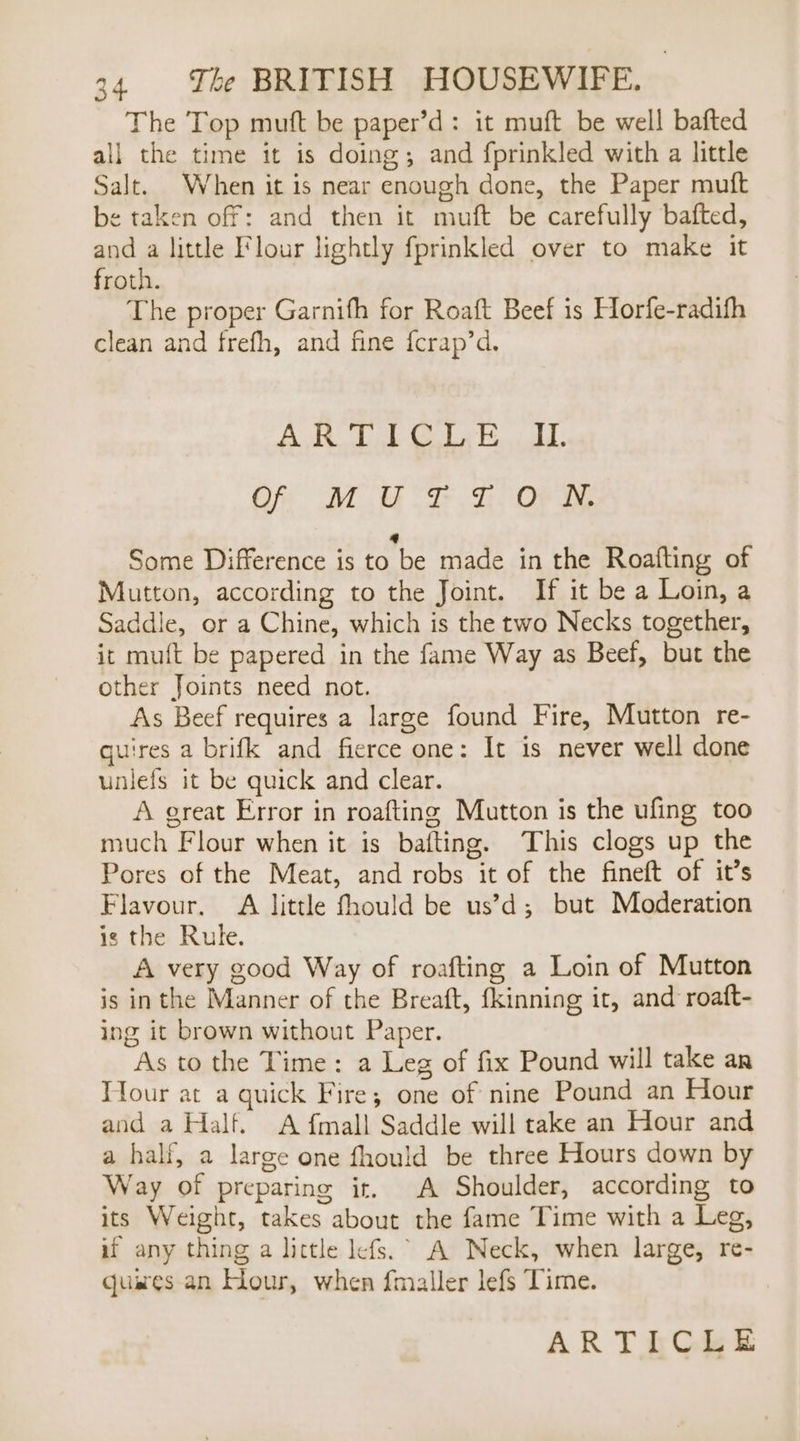 The Top mutt be paper’d: it muft be well bafted all the time it is doing; and fprinkled with a little Salt. When it is near enough done, the Paper muft be taken off: and then it muft be carefully bafted, and a little Flour lightly fprinkled over to make it froth. The proper Garnifh for Roaft Beef is Horfe-radifh clean and frefh, and fine {crap’d. AR TU Giah AL Of MUTTON. a Some Difference is to be made in the Roafting of Mutton, according to the Joint. If it be a Loin, a Saddle, or a Chine, which is the two Necks together, it muft be papered in the fame Way as Beef, but the other Joints need not. As Beef requires a large found Fire, Mutton re- quires a brifk and fierce one: It is never well done unlefs it be quick and clear. A great Error in roafting Mutton is the ufing too much Flour when it is bafting. This clogs up the Pores of the Meat, and robs it of the fineft of it’s Flavour. A little fhould be us’d; but Moderation is the Rule. A very good Way of roafting a Loin of Mutton is inthe Manner of the Breaft, fkinning it, and roaft- ing it brown without Paper. As to the Time: a Leg of fix Pound will take an Tour at a quick Fire; one of nine Pound an Hour and a Half. A {mall Saddle will take an Hour and a half, a large one fhould be three Hours down by Way of preparing it. A Shoulder, according to its Weight, takes about the fame Time with a Leg, if any thing a lictle lefs.° A Neck, when large, re- quares an Hour, when f{maller lefs Time.