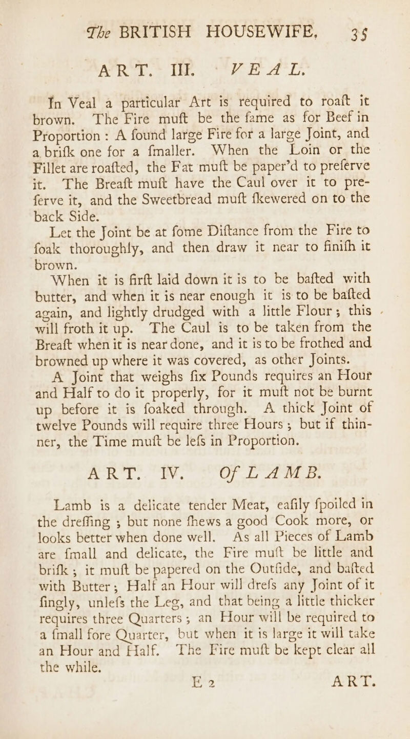 1s i aed Were YS oe AL. In Veal a particular Art is required to roaft it brown. ‘The Fire muft be the fame as for Beef in Proportion : A found large Fire for a large Joint, and a brifk one for a fmaller. When the Loin or the Fillet are roafted, the Fat muft be paper’d to preferve it. The Breaft muft have the Caul over it to pre- ferve it, and the Sweetbread muft fkewered on to the back Side. Let the Joint be at fome Diftance from the Fire to foak thoroughly, and then draw it near to finifh it brown. When it is firft laid down it is to be bafted with butter, and when it is near enough it is to be bafted again, and lightly drudged with a little Flour; this will froth it up. The Caul is to be taken from the Breaft when it is near done, and it is to be frothed and browned up where it was covered, as other Joints. A Joint that weighs fix Pounds requires an Hour and Half to do it properly, for it muft not be burnt up before it is foaked through. A thick Joint of twelve Pounds will require three Hours ; but if thin- ner, the Time mutt be lefs in Proportion. AO EA OF Fae Be Lamb is a delicate tender Meat, eafily fpoiled in the dreffing ; but none fhews a good Cook more, or looks better when done well. As all Pieces of Lamb are {mall and delicate, the Fire muft be little and brifk ; it muft be papered on the Outfide, and baited with Butter; Half an Hour will drefs any Joint of it fingly, unlefs the Leg, and that being a little thicker | requires three Quarters ; an Hour will be required to a {mall fore Quarter, but when it 1s large it will take an Hour and Half. The Fire muft be kept clear all the while. 1 AKT.