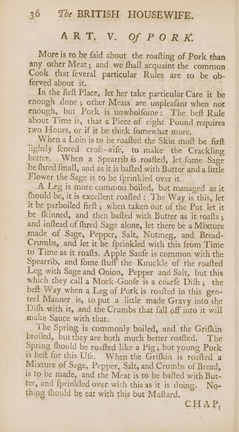 AsRUE. «V.- Of P.O RK More is to be faid about the roafting of Pork than any other Meat; and we fhall acquaint the common Cook that feveral particular Rules are to be ob- ferved about it. In the firft Place, let her take particular Care it be enough done; other Meats are unpleafant when not enough, but Pork is unwholfome: The beft Rule about Time is, that a Piece of eight Pound requires two Hours, or if it be thick fomewhat more. When a Loin is to be roafted the Skin mutt be firft lightly fcored crofs-wife, to make the Crackling better. When a Spearrib is roafted, let fome Sage be fhred fmall, and as it is bafted with Butter anda little Flower the Sage is to be fprinkled over it. A Leg is more common boiled, but managed as it fhould be, it is excellent roafted: The Way is this, let it be parboiled firft,; when taken out of the Pot let it be fkinned, and then bafted with Butter as it roafts ; and inftead of fhred Sage alone, let there be a Mixture made of Sage, Pepper, Salt, Nutmeg, and Bread- Crumbs, and let it be {prinkled with this from Time to Time as it roafts. Apple Saufe is common with the Spearrib, and fome ftuff the Knuckle of the roafted Leg with Sage and Onion, Pepper and Salt, but this which they call a Mock-Goofe is a coarfe Difh; the beft Way when a Leg of Pork is roafted in this gen- teel Manner is, to put a little made Gravy into the Difh with it, and the Crumbs that fall off into it will make Sauce with that. he Spring is commonly boiled, and the Grifkin broiled, but they are both much better roafted. The Spring should be roafted like a Pig; but young Pork is beft for this Ufe. When the Grifkin is roafted a Mixture of Sage, Pepper, Salt, and Crumbs of Bread, is to be made, and the Meat is to be bafted with But- fer, and {prinkled over with this as it is doing. No- thing fhould be eat with this but Muftard. : CHAP,