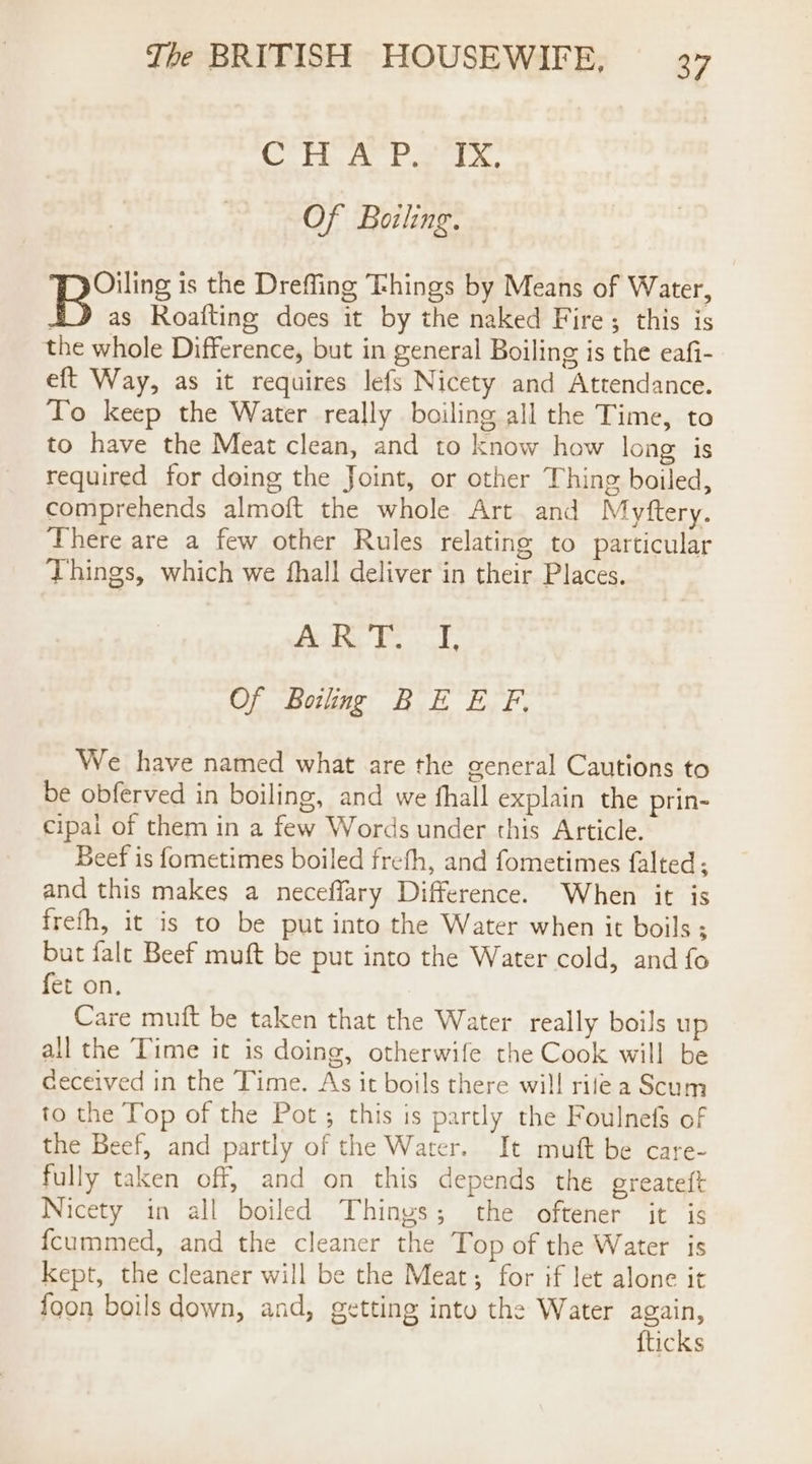 Cn Pa Of Baling. Bors is the Dreffing Fhings by Means of Water, 4 as Roafting does it by the naked Fire; this is the whole Difference, but in general Boiling is the eafi- eft Way, as it requires lefs Nicety and Attendance. To keep the Water really boiling all the Time, to to have the Meat clean, and to know how long is required for doing the Joint, or other Thing boiled, comprehends almoft the whole Art and Myftery. There are a few other Rules relating to particular Things, which we fhall deliver in their Places. Ao Bor 7 Of Boiling BE E F. We have named what are the general Cautions to be obferved in boiling, and we fhall explain the prin- cipai of them in a few Words under this Article. Beef is fometimes boiled frefh, and fometimes falted; and this makes a neceffary Difference. When it is frefh, it is to be put into the Water when it boils ; but falc Beef muft be put into the Water cold, and fo fet on. Care muft be taken that the Water really boils up all the Time it is doing, otherwife the Cook will be ceceived in the Time. As it boils there will rilea Scum to the Top of the Pot; this is partly the Foulnefs of the Beef, and partly of the Water. It muft be care- fully taken off, and on this depends the greateft Nicety in all boiled Thinys; the oftener it is fcummed, and the cleaner the Top of the Water is Kept, the cleaner will be the Meat; for if let alone it {oon boils down, and, getting into the Water again, {ticks