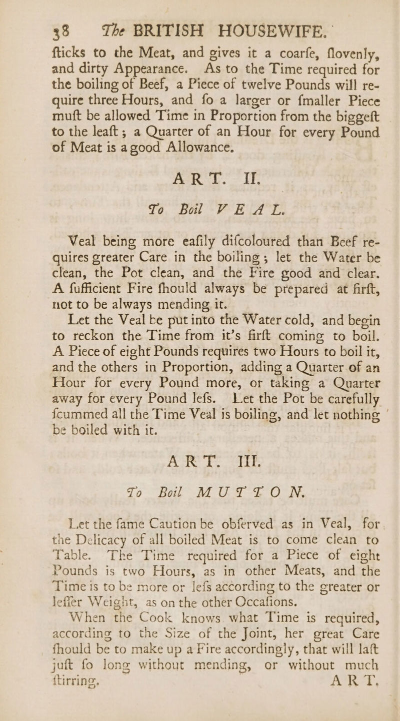 fticks to the Meat, and gives it a coarfe, flovenly, and dirty Appearance. As to the Time required for the boiling of Beef, a Piece of twelve Pounds will re- quire three Hours, and fo a larger or fmaller Piece muft be allowed Time in Proportion from the biggeft to the leaft ; a Quarter of an Hour for every Pound of Meat is agood Allowance. ART. II. To Bol VEAL. Veal being more eafily difcoloured than Beef re- quires greater Care in the boiling ; let the Water be clean, the Pot clean, and the Fire good and clear. A fufficient Fire fhould always be prepared at firft, not to be always mending it. Let the Veal be put into the Water cold, and begin to reckon the Time from it’s firft coming to boil. A Piece of eight Pounds requires two Hours to boil it, and the others in Proportion, adding a Quarter of an Hour for every Pound more, or taking a Quarter away for every Pound lefs. Let the Pot be carefully {cummed all the Time Veal is boiling, and let nothing | be boiled with it. Ree ary To Bel” AT OF -f ON. Let the fame Caution be obferved as in Veal, for the Delicacy of all boiled Meat is to come clean to Table. The Time required for a Piece of eight Pounds is two Hours, as in other Meats, and the Time is to be more or lefs according to the greater or lefier Weight, as on the other Occafions. When the Cook knows what Time is required, according to the Size of the Joint, her great Care fhould be to make up a Fire accordingly, that will laf juft fo long without mending, or without much (tirring, AKT,