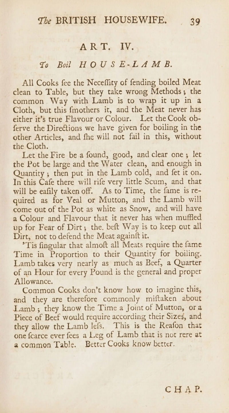 A Rel, dW: Jo Boil HOUSE-LAM B. All Cooks fee the Neceffity of fending boiled Meat clean to Table, but they take wrong Methods; the common Way with Lamb is to wrap it up in a Cloth, but this fmothers it, and the Meat never has either it’s true Flavour or Colour. Let the Cook ob- ferve the Dire@tions we have given for boiling in the other Articles, and fhe will not fail in this, without the Cloth. Let the Fire be a found, good, and clear one ; let the Pot be large and the Water clean, and enough in Quantity ; then put in the Lamb cold, and fet it on. In this Cafe there will rife very little Scum, and that will be eafily taken off. As to Time, the fame is re- quired as for Veal or Mutton, and the Lamb will come out of the Pot as white as Snow, and will have a Colour and Flavour that it never has when muffled up for Fear of Dirt; the, beft Way is to keep out all Dirt, not to defend the Meat againft it. ’ Tis fingular that almoft all Meats require the fame Time in Proportion to their Quantity for boiling. Lamb takes very nearly as much as Beef, a Quarter of an Hour for every Pound is the general and proper Allowance. Common Cooks don’t know how to imagine this, and they are therefore commonly miftaken about Lamb; they know the Time a Joint of Mutton, ora Piece of Beef would require according their Sizes, and they allow the Lamb lefs. This is the Reafon that one fcarce ever fees a Leg of Lamb that is not rere at acommon Table. Better Cooks know better. Ce As