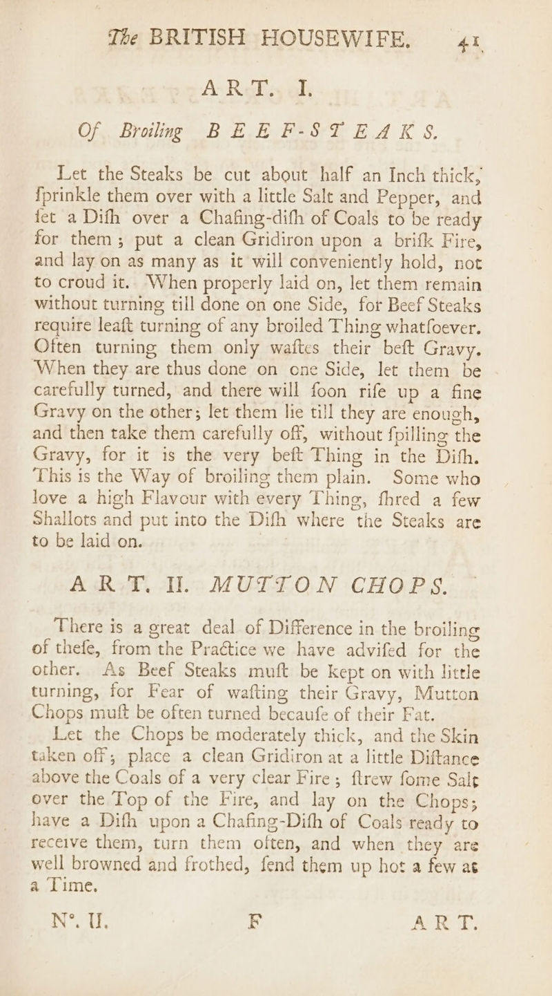 A-ReFey ali Of Broilng BEE F-STEAKS. Let the Steaks be cut about half an Inch thick, fprinkle them over with a little Salt and Pepper, and fet a Difh over a Chafing-difh of Coals to be ready for them; put a clean Gridiron upon a brifk Fire, and lay on as many as it will conveniently hold, not to croud it.. When properly laid on, let them remain without turning till done on one Side, for Beef Steaks require leaft turning of any broiled Thing whatfoever. Often turning them only waftes their beft Gravy. ‘When they are thus done on one Side, let them be carefully turned, and there will foon rife up a fine Gravy on the other; let them lie till they are enough, and then take them carefully off, without fpilling the Gravy, for it is the very beft Thing in the Dih. This is the Way of broiling them plain. Some who love a high Flavour with every Thing, fhred a few Shallots and put into the Difh where the Steaks are to be laid on. | ART. Il. MUTTON CHOPS. There is a great deal of Difference in the broiling of thefe, from the Praétice we have advifed for the other. As Beef Steaks muft be kept on with little turning, for Fear of wafting their Gravy, Mutton Chops muft be often turned becaufe of their Fat. Let the Chops be moderately thick, and the Skin taken off; place a clean Gridiron at a little Diftance above the Coals of a very clear Fire; ftrew fome Sale over the Top of the Fire, and lay on the Chops; have a Dith upon a Chafing-Dith of Coals ready to receive them, turn them often, and when they are well browned and frothed, fend them up hot a few at a ‘Time. N°. Ur. BF Ate tbs