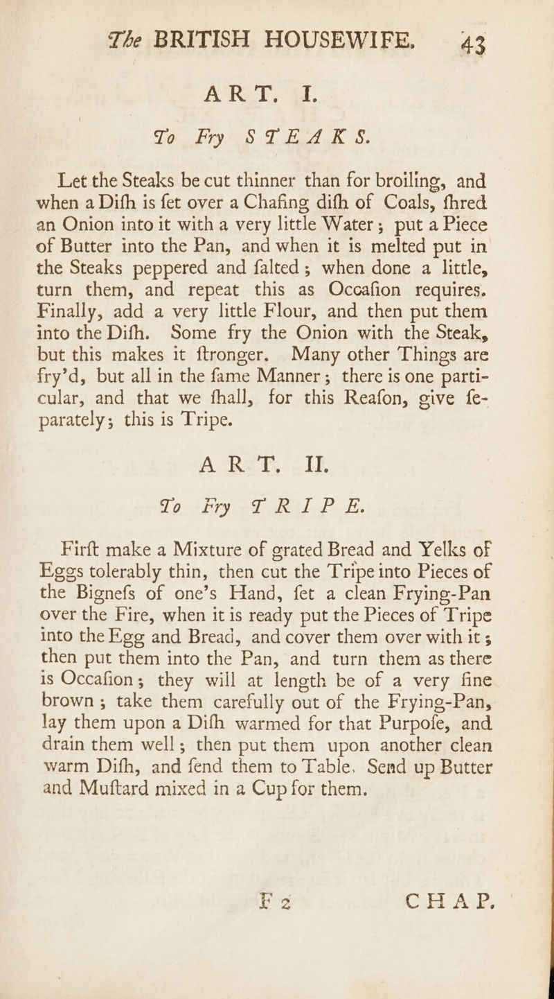 A’RAT, i. Te kyo TC bea OR 8, Let the Steaks be cut thinner than for broiling, and when a Dith is fet over a Chafing difh of Coals, fhred an Onion into it with a very little Water; put a Piece of Butter into the Pan, and when it is melted put in the Steaks peppered and falted; when done a little, turn them, and repeat this as Occafion requires. Finally, add a very little Flour, and then put them into the Difh. Some fry the Onion with the Steak, but this makes it ftronger. Many other Things are fry’d, but all in the fame Manner ; there is one parti- cular, and that we fhall, for this Reafon, give fe- parately; this is Tripe. A-ReT. ITE To Fry TRIP E. Firft make a Mixture of grated Bread and Yelks of Eggs tolerably thin, then cut the Tripe into Pieces of the Bignefs of one’s Hand, fet a clean Frying-Pan over the Fire, when it is ready put the Pieces of Tripe into the Ege and Bread, and cover them over with it then put them into the Pan, and turn them as there is Occafion; they will at length be of a very fine brown ; take them carefully out of the Frying-Pan, lay them upon a Difh warmed for that Purpofe, and drain them well; then put them upon another clean warm Difh, and fend them to Table. Send up Butter and Muftard mixed in a Cup for them. ie CHAP.