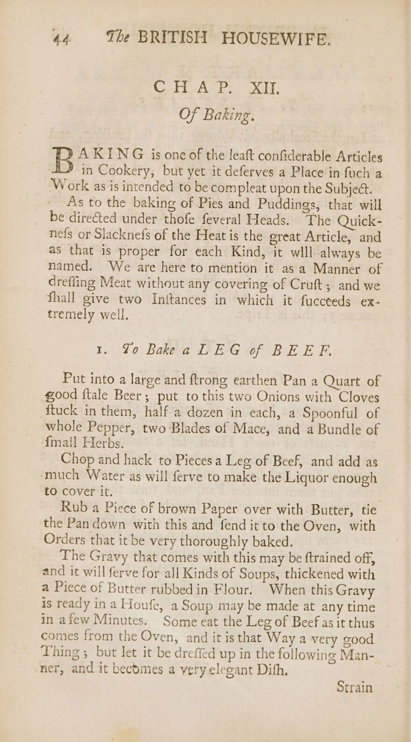 Cor AUP. XH, Of Baking. B A KING is one of the leaft confiderable Articles in Cookery, but yet it deferves a Place in fuch a Work as is intended to be compleat upon the Subject. As to the baking of Pies and Puddings, that will be directed under thofe feveral Heads. The Quick- nefs or Slacknefs of the Heat is the ereat Article, and as that is proper for each Kind, it will always be named. We are here to mention it as a Manner of drefling Meat without any covering of Cruft; and we fhall give two Initances in which it fuccteds ex- tremely well. / 1. Yo Bakeea LEG of BEEF. Put into a large and ftrong earthen Pan a Quart of good ftale Beer; put to this two Onions with Cloves {tuck in them, half a dozen in each, a Spoonful of whole Pepper, two Blades of Mace, and a Bundle of {mall Herbs. Chop and hack to Pieces a Leg of Beef, and add as much Water as will ferve to make the Liquor enough tOcoverit; © } Rub a Piece of brown Paper over with Butter, tie the Pan down with this and fend it to the Oven, with Orders that it be very thoroughly baked. ‘The Gravy that comes with this may be ftrained off, and it will ferve for all Kinds of Soups, thickened with a Piece of Butter rubbed in Flour. When this Gravy is ready in a Houfe, a Soup may be made at any time in afew Minutes. Some eat the Leg of Beef as it thus comes from the Oven, and it is that Way a very good Thing 5 but let it be dreffed up in the following Man- ner, and it becbmes a very elegant Dith. Strain