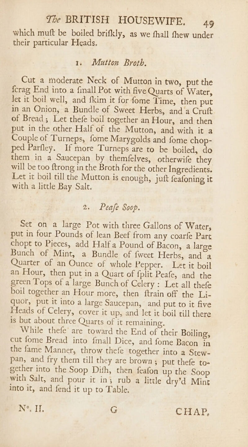 which muft be boiled brifkly, as we fhall fhew under their particular Heads. 1; Mutton Broth. Cut a moderate Neck of Mutton in two, put the {crag End into a finall Pot with five Quarts of Water, Jet it boil well, and fkim it for fome Time, then put in an Onion, a Bundle of Sweet Herbs, and‘a Crutt of Bread; Let thefe boil together an Hour, and then put in the other Half of the Mutton, and with it a Couple of Turneps, fome Marygolds and fome chop- ped Parfley. If more Turneps are to be boiled, do them in a Saucepan by themfelves, otherwife they will be too {trong in the Broth for the other Ingredients. Let it boil till the Mutton is enough, juft feafoning it with a little Bay Salt. 2. Peafe Soop. Set on a large Pot with three Gallons of Water, put in four Pounds of lean Beef from any coarfe Part chopt to Pieces, add Half a Pound of Bacon, a large Bunch of Mint, a Bundle of fweet Herbs, and a Quarter of an Ounce of whole Pepper. Let it boil an Flour, then put in a Quart of fplit Peafe, and the green Tops of a large Bunch of Celery : Let all thefe boil together an Hour more, then ftrain off the Li- quor, put it into a large Saucepan, and put to it five Heads of Celery, cover it up, and let it boil till there is but about three Quarts of it remaining. While thefe’ are toward the End of their Boiling, cut fome Bread into {mall Dice, and fome Bacon in the fame Manner, throw thefe together into a Stew- pan, and fry them till they are brown ; put thefe to- gether into the Soop Dith, then feafon up the Soop with Salt, and pour it in; rub a little dry’d Mint into it, and fend it up to Table. ie J, G i} oy