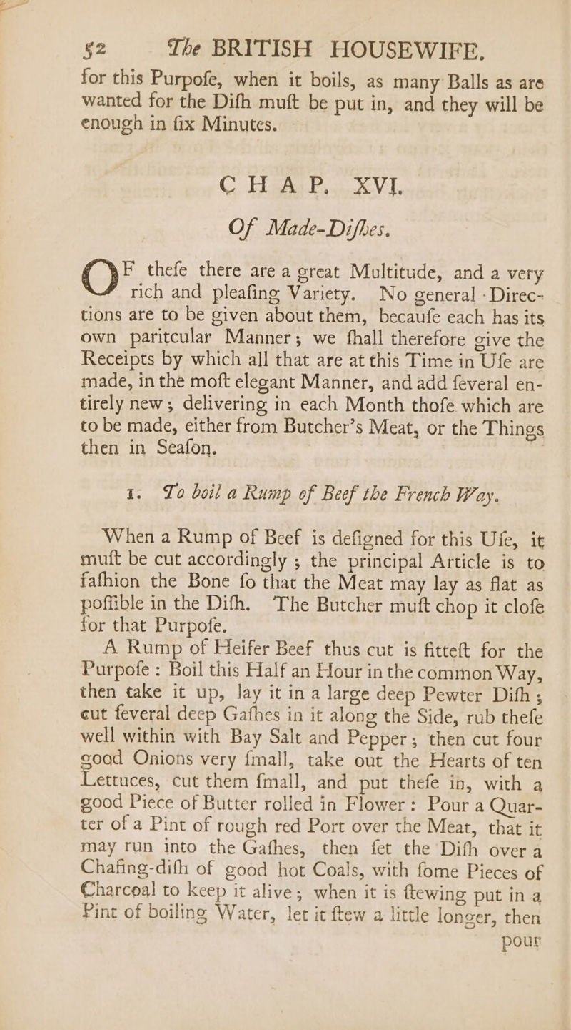 for this Purpofe, when it boils, as many Balls as are wanted for the Difh muft be put in, and they will be enough in fix Minutes. C Biman AV I Of Made-Difhes. O§ thefe there are a great Multitude, and a very rich and pleafing Variety. No general - Direc- tions are to be given about them, becaufe each has its own paritcular Manner; we fhall therefore give the Receipts by which all that are at this Time in Ufe are made, in the moft elegant Manner, and add feveral en- tirely new; delivering in each Month thofe which are to be made, either from Butcher’s Meat, or the Things then in Seafon. 3 1. To boil a Rump of Beef the French Way. When a Rump of Beef is defigned for this Ufe, it muft be cut accordingly ; the principal Article is to fafhion the Bone fo that the Meat may lay as flat as poffible in the Difh. ‘The Butcher muft chop it clofe for that Purpofe. A Rump of Heifer Beef thus cut is fitteft for the Purpofe : Boil this Half an Hour in the common Way, then take it up, lay it in a large deep Pewter Difh; cut feveral deep Gafhes in it along the Side, rub thefe well within with Bay Salt and Pepper; then cut four good Onions very fmall, take out the Hearts of ten Lettuces, cut them fmall, and put thefe in, with a good Piece of Butter rolled in Flower: Pour a Quar- ter of a Pint of rough red Port over the Meat, that it may run into the Gafhes, then fet the Dith overa Chafing-dith of good hot Coals, with fome Pieces of Charcoal to keep it alive; when it is {tewing put in a Pint of boiling Water, let it ftew a little longer, then pour