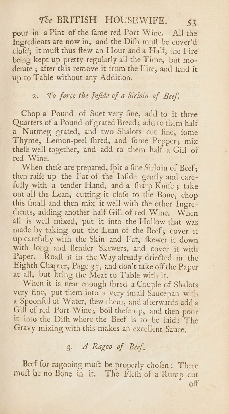 pour in aPint of the fame red Port Wine. All the Ingredients are now in, and the Dith mutt be cover’d clofe'; it muft thus ftew an Hour anda Half, the Fire being kept up pretty regularly all the Time, but mo- derate ; after this remove it from the Fire, and fend it up to Table without any Addition. 2. To force the Infide of a Sirloin of Beef. Chop a Pound of Suet very fine, add to it three Quarters of a Pound of grated Bread; add to them half a Nutmeg erated, and two Shalots cut fine, fome Thyme, Lemon-peel fhred, and fome Pepper; mix thefe well together, and add to them half a Gill of red Wine. When thefe are prepared, fpit a fine Sirloin of Beef; then raife up the Fat of the Infide gently and care- fully with a tender Hand, anda fharp Knife; take out all the Lean, cutting it clofe to the Bone, chop this {mall and then mix it well with the other Ingre- dients, adding another half Gill of red Wine. When all is well mixed, put it into the Hollow that was made by taking out the Lean of the Beef; cover it up carefully with the Skin and Fat, fkewer it down with long and flender Skewers, and cover it with Paper. Roaft it in the Way already drieted in the Eighth Chapter, Page 33, and don’t take off the Paper at all, but bring the Meat to Table with it. When it is near enough fhred a Couple of Shalots very fine, put them into a very {mall Saucepan with a Spoonful of Water, ftew them, and afterwards adda Gill of red Port Wine; boil thefe up, and then pour it into the Difh where the Beef is to be laid: The Gravy mixing with this makes an excellent Sauce. 3. A Ragoo of Beef. Beef for ragooing muft be properly chofen: There muft be no Bone in it. The Flefh of a Rump cut off