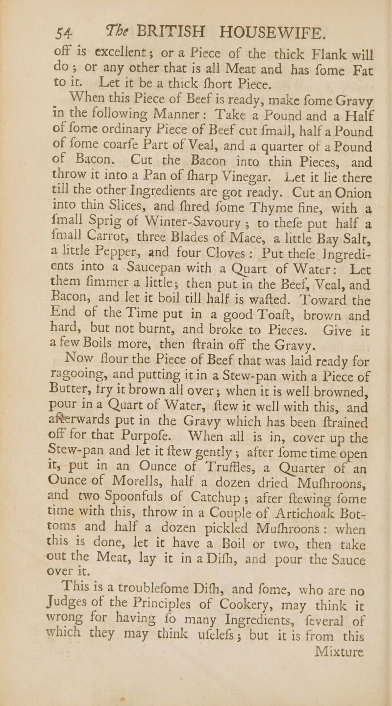off is excellent; or a Piece of the thick Flank will do; or any other that is all Meat and has fome Fat toit. Let it be a thick fhort Piece. When this Piece of Beef is ready, make fome Gravy in the following Manner: Take 2 Pound and a Half of fome ordinary Piece of Beef cut {mall, half a Pound of fome coarfe Part of Veal, and a quarter of a Pound of Bacon. Cut the Bacon into thin Pieces, and throw it into a Pan of fharp Vinegar. Let it lie there till the other Ingredients are got ready. Cut an Onion into thin Slices, and fhred fome Thyme fine, with a {mall Sprig of Winter-Savoury ; to thefe put half a {mall Carrot, three Blades of Mace, a little Bay Salt, a little Pepper, and four Cloves: Put thefe. Ingredi- ents into a Saucepan with a Quart of Water: Let them fimmer a little; then put in the Beef, Veal, and Bacon, and let it boil till half is wafted. Toward the End of the Time put in a good Toaft, brown and hard, but not burnt, and broke to Pieces. Give it afew Boils more, then ftrain off the Gravy. Now flour the Piece of Beef that was laid ready for fragooing, and putting it in a Stew-pan with a Piece of Butter, try it brown all over; when it is well browned, pour ina Quart of Water, ftew it well with this, and afterwards put in the Gravy which has been ftrained off for that Purpofe. When all is in, cover up the Stew-pan and let it ftew gently; after fome time open it, put in an Ounce of Truffles, a Quarter of an Ounce of Morells, half a dozen dried Muthroons, and two Spoonfuls of Catchup; after ftewing fome time with this, throw in a Couple of Artichoak Bot- toms and half a dozen pickled Mufhroons: when this is done, let it have a Boil or two, then take out the Meat, lay it in a Dith, and pour the Sauce over it. This is a troublefome Difh, and fome, who are no Judges of the Principles of Cookery, may think it wrong for having fo many Ingredients, feveral of which they may think ufelefs; but it is from this Mixture