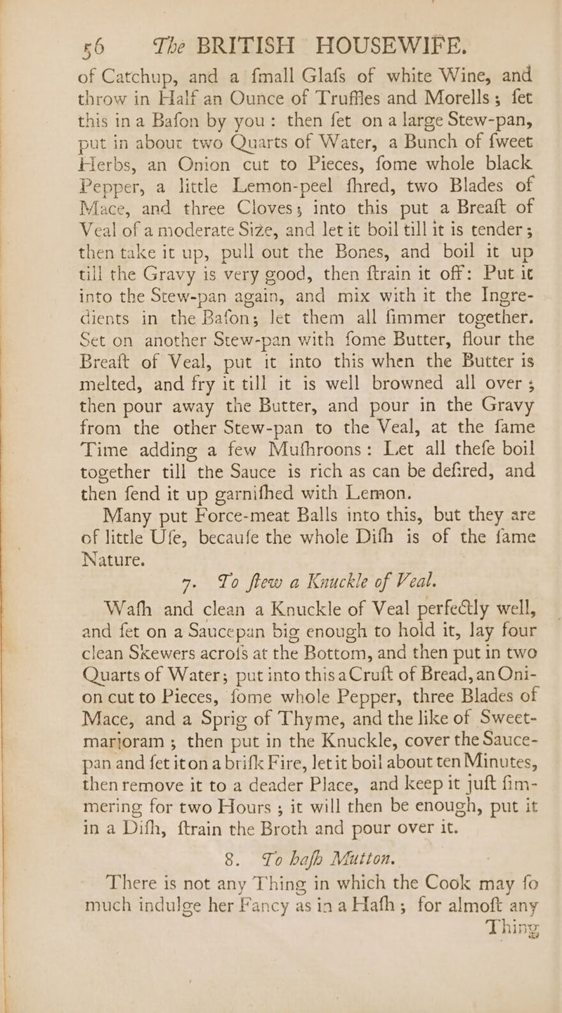 oo of Catchup, and a fmall Glafs of white Wine, and throw in Half an Ounce of Truffles and Morells; fet this ina Bafon by you: then fet ona large Stew-pan, put in about two Quarts of Water, a Bunch of {weet tlerbs, an Onion cut to Pieces, fome whole black Pepper, a little Lemon-peel fhred, two Blades of Mace, and three Cloves; into this put a Breaft of Veal of a moderate Size, and let it boil till it is tender ; then take it up, pull out the Bones, and boil it up till the Gravy is very good, then ftrain it off: Put it into the Stew-pan again, and mix with it the Ingre- dients in the Bafon; let them all fimmer together. Set on another Stew-pan with fome Butter, flour the Breait of Veal, put it into this when the Butter is melted, and fry it till it is well browned all over ; then pour away the Butter, and pour in the Gravy from the other Stew-pan to the Veal, at the fame Time adding a few Muthroons: Let all thefe boil together till the Sauce is rich as can be defired, and then fend it up garnifhed with Lemon. Many put Force-meat Balls into this, but they are of little Ufe, becaufe the whole Difh is of the fame Nature. &gt;. To ftew a Knuckle of Veal. Wath and clean a Knuckle of Veal perfectly well, and fet on a Saucepan big enough to hold it, lay four clean Skewers acro{s at the Bottom, and then put in two Quarts of Water; put into this aCruft of Bread, an Oni- on cut to Pieces, fome whole Pepper, three Blades of Mace, and a Sprig of Thyme, and the like of Sweet- marjoram ; then put in the Knuckle, cover the Sauce- pan and fet iton a brifk Fire, let it boil about ten Minutes, then remove it to a deader Place, and keep it juft fim- mering for two Hours ; it will then be enough, put it in a Difh, ftrain the Broth and pour over it. 8. To hafh Mutton. There is not any Thing in which the Cook may fo much indulge her Fancy as ina Hath; for almoft any Thing