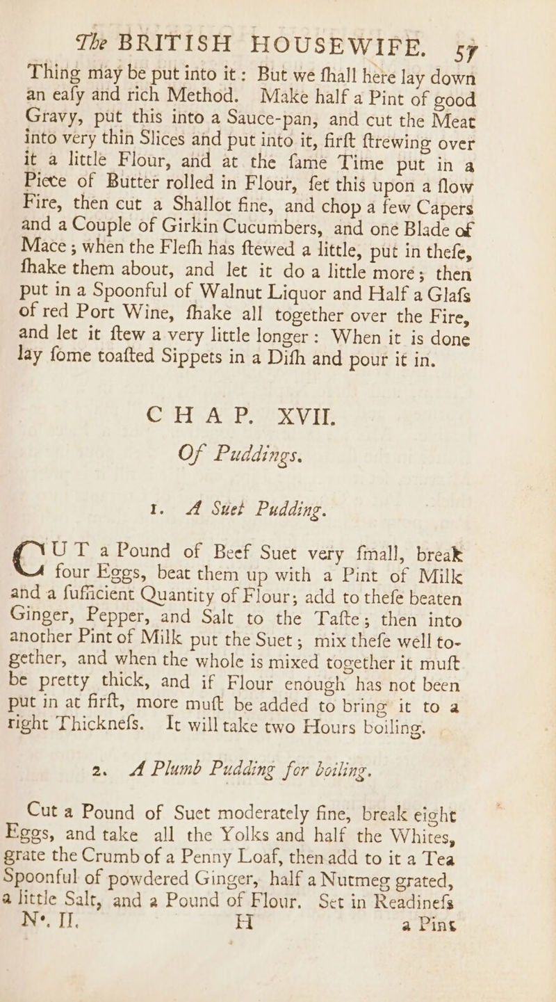 Thing may be put into it: But we fhall here lay down an eafy and rich Method. Make half a Pint of good Gravy, put this into a Sauce-pan, and cut the Meat into very thin Slices and put into it, firft {trewing over it a little Flour, and at the fame Time put in a Picte of Butter rolled in Flour, fet this upon a flow Fire, then cut a Shallot fine, and chop a few Capers and a Couple of Girkin Cucumbers, and one Blade of Mace ; when the Flefh has ftewed a little, put in thefe, fhake them about, and let it doa little more; then put in a Spoonful of Walnut Liquor and Half a Glafs of red Port Wine, fhake all together over the Fire, and let it ftew a very little longer: When it is done Jay fome toafted Sippets in a Dith and pour it in. Cr ACP Ee Of Puddings. 1. A Suet Pudding. UT a Pound of Beef Suet very fmall, break four Eggs, beat them up with a Pint of Milk and a fufficient Quantity of Flour; add to thefe beaten Ginger, Pepper, and Salt to the Tafte; then into another Pint of Milk put the Suet ; mix thefe well to- gether, and when the whole is mixed together it muft be pretty thick, and if Flour enough has not been put in at firft, more muft be added to bring it to a right Thicknefs. It will take two Hours boiling. 2. Plumb Pudding for boiling. Cut a Pound of Suet moderately fine, break eight Fees, and take all the Yolks and half the Whites, grate the Crumb of a Penny Loaf, thenadd to it a Tea Spoonful of powdered Ginger, half a Nutmeg grated, a little Salt, and a Pound of Flour. Set in Readinefs N-. II, H a Pins