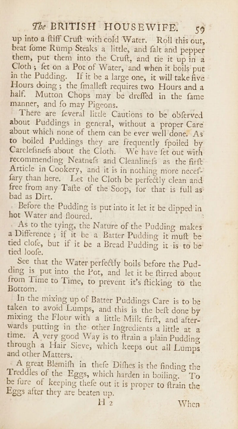 up into a {tiff Cruft with cold Water. Roll this Out, beat fome Rump Steaks a little, and falt and pepper them, put them into the Cruft, and tie it up in a Cloth ; fet on a Pot of Water, and when it boils put in the Pudding. If it be a large one, it will take five Hours doing ; the fmalleft requires two Hours and a half. Mutton Chops may be drefféd in the fame manner, and fo may Pigeons. © | There are feveral little Cautions to be obferved about Puddings in general, without a proper Care about which none of them can be ever well done. As’ to boiled Puddings they are frequently fpoiled by Carelefsnefs about the Cloth. We have fet out with recommending Neatnefs and Cleanlinefs as the firft. Article in Cookery, and it is in nothing more necef- fary than here. Let the Cloth be perfectly clean and free from any Tafte of the Soop, for that is full as: bad as Dirt. _ Before the Pudding is put into it let it be dipped in hot Water and floured. __As to the tying, the Nature of the Pudding makes a Difference ; if it be a Batter Pudding it muft be tied clofe, but if it be a Bread Pudding it -is-to be tied loofe. See that the Water perfectly boils before the Pud- ding is put into the Pot, and let it be {tirred about from Time to Time, to prevent it’s {ticking to the Bottom. : In the mixing up of Batter Puddings Care is to be taken to avoid Lumps, and this is the bet done by mixing the Flour with a little Mill: firft, and after- wards putting in the other Ingredients a little at a time. A very good Way is to ftrain a plain Pudding through a Hair Sieve, which keeps out ail Lumps and other Matters. _A great Blemifh in thefe Dithes is the finding the Treddles of the Egos, which harden in boiling. To be fure of keeping thefe out it is proper to ftrain the Fees after they are beaten up. Hi 2 When