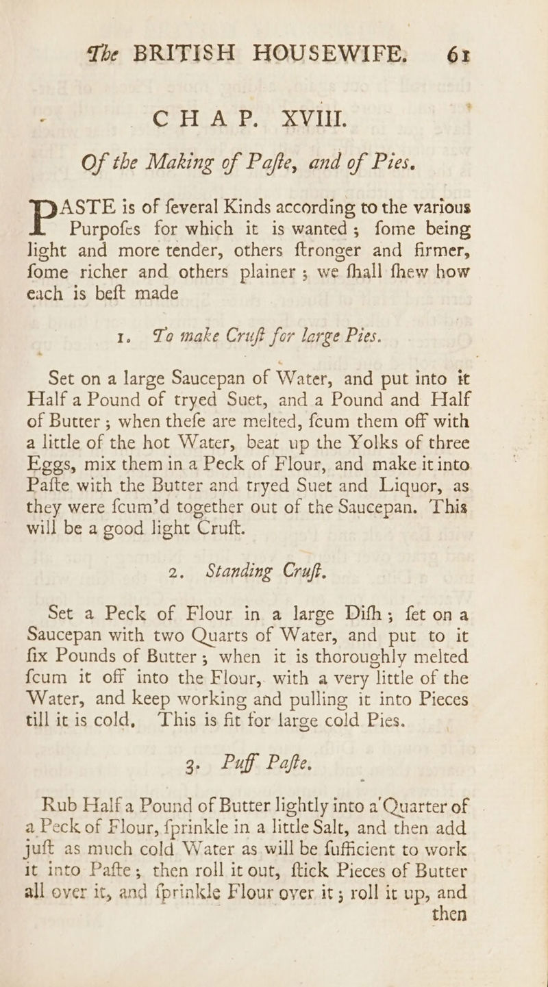 CHAP. XVIU. Of the Making of Pafte, and of Pies. peste is of feveral Kinds according to the various Purpofes for which it is wanted; fome being light and more tender, others ftronger and firmer, fome richer and others plainer ; we fhall fhew how each is beft made 1. To make Cruft for large Pies. Set on a large Saucepan of Water, and put into it Half a Pound of tryed Suet, anda Pound and Half of Butter ; when thefe are melted, fcum them off with a little of the hot Water, beat up the Yolks of three Kegs, mix them in a Peck of Flour, and make it into Pafte with the Butter and tryed Suet and Liquor, as they were {cum’d together out of the Saucepan. This will be a good light Cruft. 2. Standing Cruft. Set a Peck of Flour in a large Dith; fet ona Saucepan with two Quarts of Water, and put to it fix Pounds of Butter; when it is thoroughly melted {cum it off into the Flour,. with a very little of the Water, and keep working and pulling it into Pieces till itis cold, This is fit for large cold Pies. 3. Puff Pafe. Rub Half a Pound of Butter lightly into a’Quarter of | a Peck of Flour, fprinkle in a little Salt, and then add juft as much cold Water as will be fufficient to work it into Pafte; then roll it out, ftick Pieces of Butter all over it, and fprinkle Flour over it; roll it up, and | then