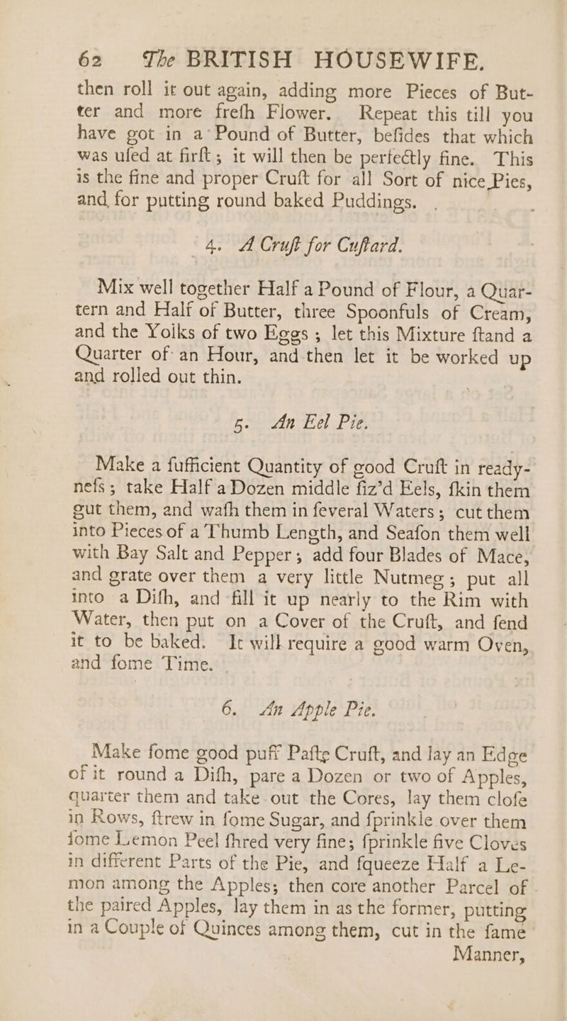 then roll it out again, adding more Pieces of But- ter and more frefh Flower. Repeat this till you have got in a°Pound of Butter, befides that which was ufed at firft; it will then be pertectly fine. This is the fine and proper Cruft for all Sort of nice Pies, and for putting round baked Puddings. 4. A Cruft for Cuftard. Mix well together Half a Pound of Flour, a Quar- tern and Half of Butter, three Spoonfuls of Cream, and the Yoiks of two Eggs ; let this Mixture ftand a Quarter ofan Hour, and then let it be worked up and rolled out thin. Rive Tel rie Make a fufficient Quantity of good Cruft in ready- nefs; take Half aDozen middle fiz’d Eels, fkin them gut them, and wafh them in feveral Waters; cut them into Pieces of a Thumb Length, and Seafon them well with Bay Salt and Pepper; add four Blades of Mace, and grate over them a very little Nutmeg; put all into a Difh, and fill it up nearly to the Rim with Water, then put on a Cover of the Cruft, and fend it to be baked. It will require a good warm Oven, and fome Time. | 6. An Apple Pie. Make fome good puff Pafte Cruft, and lay an Edge of it round a Dith, pare a Dozen or two of Apples, quarter them and take out the Cores, lay them clofe in Rows, ftrew in fome Sugar, and fprinkle over them jome JLemon Peel fhred very fine; fprinkle five Cloves in different Parts of the Pie, and fqueeze Half a Le- mon among the Apples; then core another Parcel of the paired Apples, lay them in as the former, putting in a Couple of Quinces among them, cut in the fame Manner,