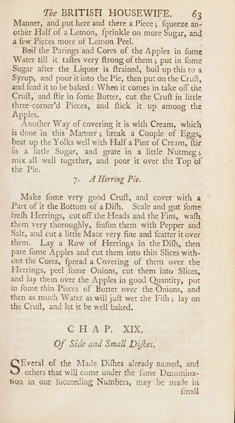 Manner, and put here and there a Piece; fqueeze an- other Half of a Lemon, fprinkle on more Sugar, and a few Pieces more of Lemon Peel. gape Boil the Parings and Cores of the Apples in fome Water till it taftes very ftrong of them; put in fome Sugar after the Liquor is ftrained, boil up this to a Syrup, and pour it into the Pie, then put on the Cruft, and fend it to be baked : When it comes in take off the Cruft, and ftir in fome Butter, cut the Cruft in little three-corner’d Pieces, and ftick it up among the Apples. Another Way of covering it is with Cream, which is done in this Manner; break a Couple of Eggs, beat up the Yolks well with Half a Pint of Cream, ftir in a little Sugar, and grate in a little Nutmeg; mix all well together, and poor it over the Top of the Pie. 7. A Herring Pie. Make fome very good Cruft, and cover with a © Part of it the Bottom of aDifh. Scale and gut fome frefh Herrings, cut off the Heads and the Fins, wath them very thoroughly, feafon them with Pepper and Salt, and cut a little Mace very fine and fcatter it over them. Lay a Row of Herrings in the Difh, then pare fome Apples and cut them into thin Slices with- out the Cores, fpread a Covering of them over the Ferrings, peel fome Onions, cut them into Slices, and lay them over the Apples in good Quantity, put in fome thin Pieces of Butter over the Onions, and then as much Water as will juft wet the Fifh; lay on the Cruft, and let it be well baked. GS Usb AIP te GXy Of Side and Small Difbes. GEveral of the Made Dithes already named, and others that will come under the fame Denomina- HOn in our fucceeding Numbers, may be made in fmall