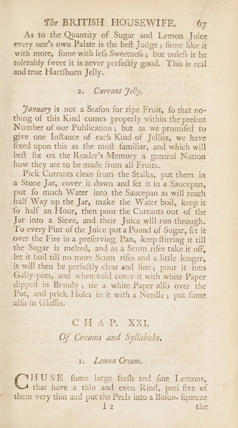 As to the Quantity of Sugar and Lemon Juice every one’s own Palate is the beft Judge; fome like it with more, fome with lefs Sweetnefs ; but unlefS it be tolerably {weet it is never perfectly good. This is real and true Hartfhorn Jelly. | 2. Currant Felly, January is not a Seafon for ripe Fruit, fo that no-. thing of this Kind comes properly within the prefent Number of our Publication; but as we promifed to give one Inftance of each Kind of Jellies, we have fixed upon this as the moft familiar, and which will beft fix on the Reader’s Memory a general Notion how they are to be made from all Fruits. Pick Currants clean from the Stalks, put them in a Stone Jar, cover it down and fet it in a Saucepan, put fo much Water into the Saucepan as will reach half Way up the Jar, make the Water boil, keep it fo half an Hour, then pour the Currants out of the Jar into a Sieve, and their Juice will run through. To every Pint of the Juice put a Pound of Sugar, fet it over the Fire ina preferving Pan, keep ftirring it till the Sugar is melted, and as a Scum rifes take it off, let it boil till no more Scum rifes and a little longer, it will then be perfectly clear and fine; pour it into Gally-pots, and when cold cover it with white Paper dipped in Brandy ; tie a white Paper alfo over the Pot, and prick Holes in it with a Needle; put fome alfo in Glafies. Corbbok dR eek XE Of Creams and Syllabubs. 1. Lemon Cream. FLUSE fome large frefh and fine Lemons, that have a thin and even Rind, peel five of them very thin and put the Peels into a Baton. fqueeze Ve the