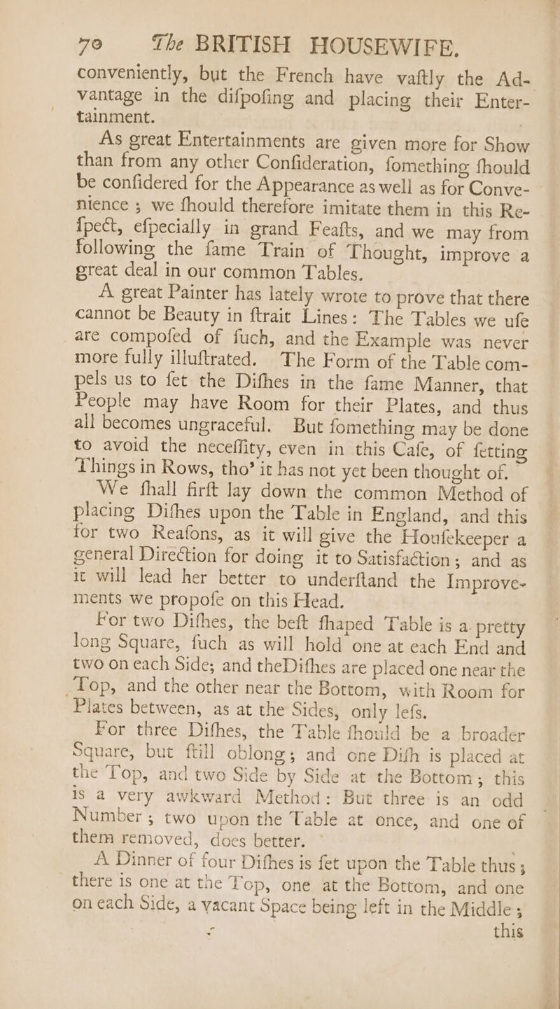 conveniently, but the French have vattly the Ad- vantage in the difpofing and placing their Enter- tainment. | As great Entertainments are given more for Show than from any other Confideration, fomething fhould be confidered for the Appearance as well as for Conve- nience ; we fhould therefore imitate them in this Re- Ipect, efpecially in grand Feafts, and we may from following the fame Train of Thought, improve a great deal in our common Tables. A great Painter has lately wrote to prove that there cannot be Beauty in ftraic Lines: The Tables we ufe are compofed of fuch, and the Example was never more fully illuftrated. The Form of the Table com- pels us to fet the Difhes in the fame Manner, that People may have Room for their Plates, and thus all becomes ungraceful. But fomething may be done to avoid the neceffity, even in this Cafe, of {etting Things in Rows, tho’ it has not yet been thought of, We fhall firft lay down the common Method of placing Dithes upon the Table in England, and this for two Reafons, as it will give the Houfekeeper a general Direction for doing it to Satisfaction; and as it will lead her better to underftand the Improve- ments we propofe on this Head. For two Difhes, the beft fhaped Table is a. pretty Jong Square, fuch as will hold one at each End and two on each Side; and theDithes are placed one near the Top, and the other near the Bottom, with Room for Plates between, as at the Sides, only lef. For three Difhes, the Table fhould be a broader Square, but ftill oblong; and one Dith is placed at the Top, and two Side by Side at the Bottom; this is a very awkward Method: But three is an odd Number; two upon the Table at once, and one of them removed, does better. A Dinner of four Difhes is fet upon the Table thus; there is one at the Lop, one at the Bottom, and one on each Side, a vacant Space being left in the Middle ; | - this