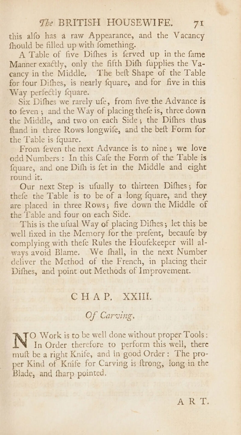 this alfo has a raw Appearance, and the Vacancy fhould be filled up with fomething. A Table of five Difhes is ferved up in the fame Manner exactly, only the fifth Difh fupplies the Va- cancy in the Middle, The beft Shape of the Table for four Difhes, is nearly fquare, and for five in this Way perfectly fquare. Six Difhes we rarely ufe, from five the Advance is to feven ; and the Way of placing thefe is, three down the Middle, and two on each Side; the Difhes thus ftand in three Rows longwife, and the beft Form for the Table is fquare. From feven the next Advance is to nine; we love odd Numbers: In this Cafe the Form of the Table is fquare, and one Dihh is fet in the Middle and eight round it. Our next Step is ufually to thirteen Difhes; for thefe the Table is to be of a long fquare, and they are placed in three Rows; five down the Middle of the Table and four on each Side. This is the ufual Way of placing Difhes; let this be well tixed in the Memory for the prefent, becaufe by complying with thefe Rules the Houfekeeper will al- ways avoid Blame. We fhall, in the next Number deliver the Method of the French, in placing their Difhes, and point out Methods of Improvement. CHAP. XXHI. Of Carving. O Work is to be well done without proper Tools: In Order therefore to perform this well, there muft be a right Knife, and in good Order: The pro- per Kind of Knife for Carving is ftrong, long in the Blade, and fharp pointed. ie. 1.