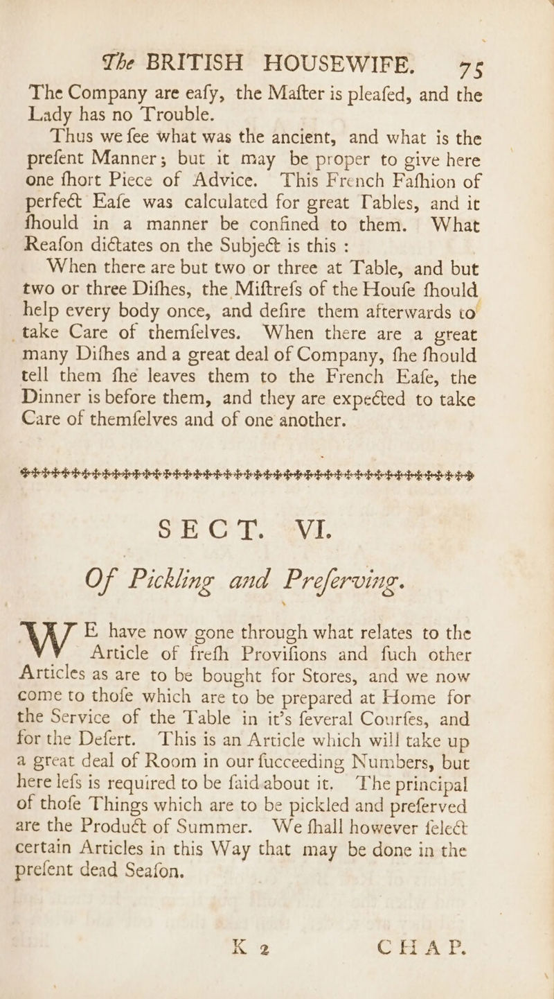 The Company are eafy, the Mafter is pleafed, and the Lady has no Trouble. Thus we fee what was the ancient, and what is the prefent Manner; but it may be proper to give here one fhort Piece of Advice. This French Fafhion of perfect Eafe was calculated for great Tables, and it fhould in a manner be confined to them. What Reafon dictates on the Subject is this : When there are but two or three at Table, and but two or three Difhes, the Miftrefs of the Houfe fhould help every body once, and defire them afterwards to _take Care of themfelves. When there are a great many Difhes and a great deal of Company, fhe fhould tell them fhe leaves them to the French Eafe, the Dinner is before them, and they are expected to take Care of themfelves and of one another. Pie piebibiebietioh eb pieleriviebictieieiviciicileioies Ob Cr. Vi Of Pickling and Preferving. E have now gone through what relates to the Article of frefh Provifions and fuch other Articles as are to be bought for Stores, and we now come to thofe which are to be prepared at Home for the Service of the Table in it’s feveral Courfes, and for the Defert. This is an Article which will take up a great deal of Room in our fucceeding Numbers, but here lefs is required to be faidabout it. The principal of thofe Things which are to be pickled and preferved are the Product of Summer. We shall however feleét certain Articles in this Way that may be done in the prefent dead Seafon. K 2 CHAP.