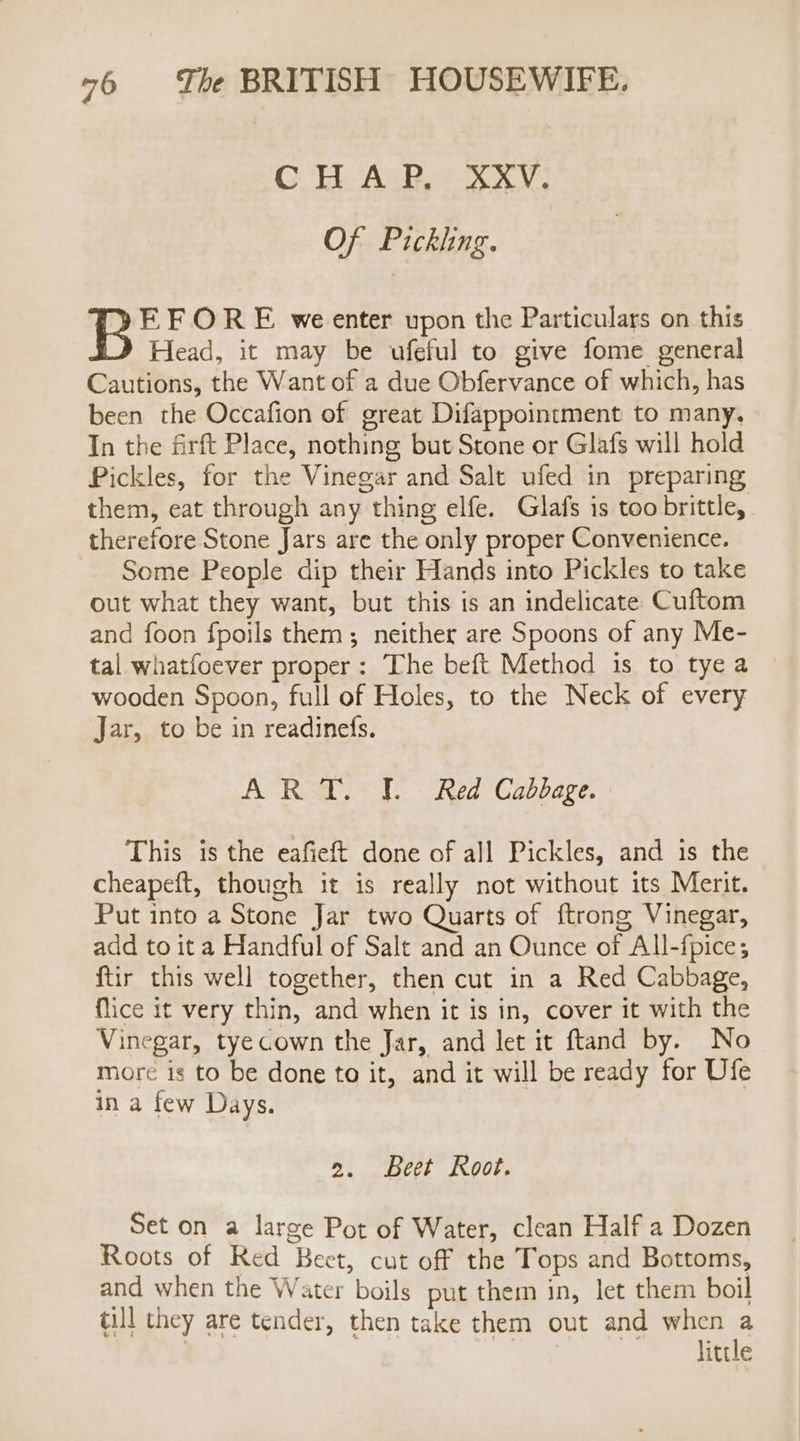 OTL AaB? 3XV) Of Picking. B EFORE we enter upon the Particulars on this Head, it may be ufeful to give fome general Cautions, the Want of a due Obfervance of which, has been the Occafion of great Difappointment to many, In the firft Place, nothing but Stone or Glafs will hold Pickles, for the Vinegar and Salt ufed in preparing them, eat through any thing elfe. Glafs is too brittle, therefore Stone Jars are the only proper Convenience. Some People dip their Hands into Pickles to take out what they want, but this is an indelicate Cuftom and foon fpoils them; neither are Spoons of any Me- tal whatfoever proper: The beft Method is to tyea wooden Spoon, full of Holes, to the Neck of every Jar, to be in readinefs. A-R-Y. J. Red Cabbage. This is the eafieft done of all Pickles, and is the cheapeft, though it is really not without its Merit. Put into a Stone Jar two Quarts of {trong Vinegar, add to it a Handful of Salt and an Ounce of All-fpice; ftir this well together, then cut in a Red Cabbage, flice it very thin, and when it is in, cover it with the Vinegar, tyecown the Jar, and let it ftand by. No more is to be done to it, and it will be ready for Ufe in a few Days. 2. Beet Root. Set on a large Pot of Water, clean Half a Dozen Roots of Red Beet, cut off the Tops and Bottoms, and when the Water boils put them in, let them boil till they are tender, then take them out and when a | eS ies