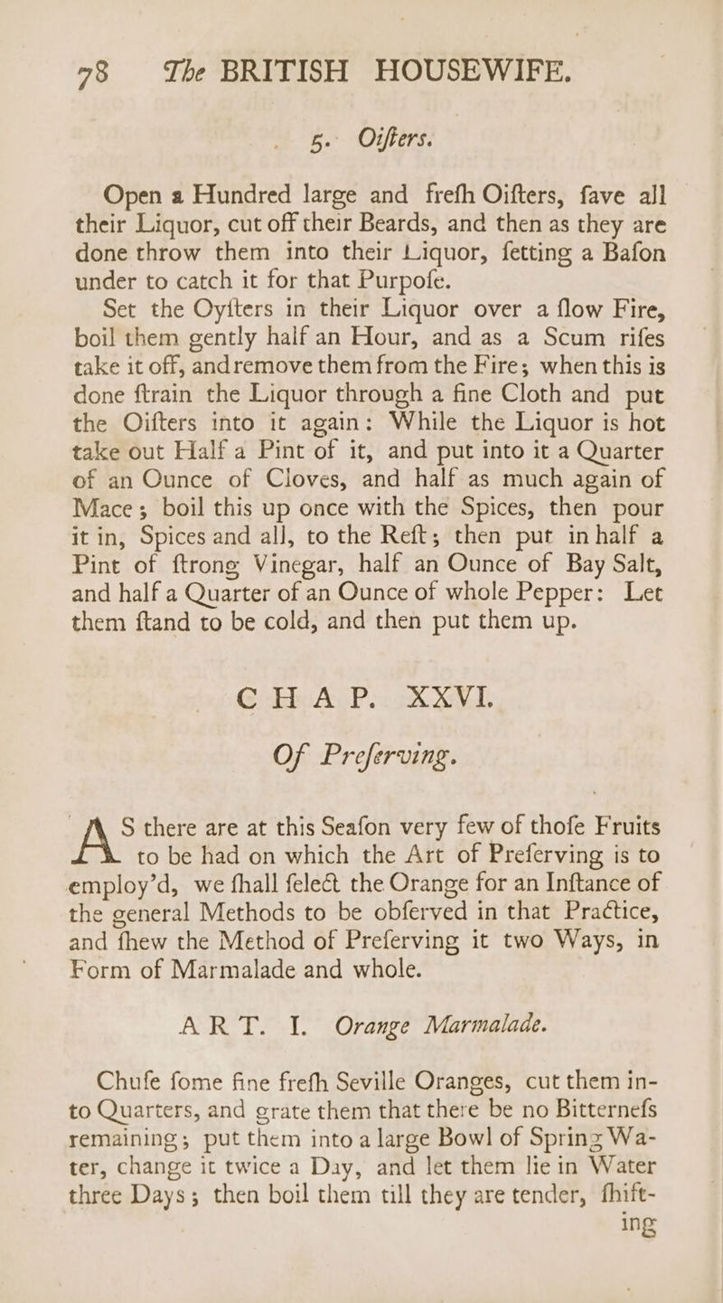 5. Ortfiers. | Open a Hundred large and frefh Oifters, fave all their Liquor, cut off their Beards, and then as they are done throw them into their Liquor, fetting a Bafon under to catch it for that Purpofe. Set the Oyiters in their Liquor over a flow Fire, boil them gently half an Hour, and as a Scum rifes take it off, andremove them from the Fire; when this is done ftrain the Liquor through a fine Cloth and put the Oifters into it again: While the Liquor is hot take out Half a Pint of it, and put into it a Quarter of an Ounce of Cloves, and half as much again of Mace; boil this up once with the Spices, then pour it in, Spices and all, to the Reft; then put inhalf a Pint of ftrong Vinegar, half an Ounce of Bay Salt, and half a Quarter of an Ounce of whole Pepper: Let them ftand to be cold, and then put them up. Cisbbo AP &lt;3 SNL Of Preferving. | AS there are at this Seafon very few of thofe Fruits to be had on which the Art of Preferving is to employ’d, we fhall felect the Orange for an Inftance of the general Methods to be obferved in that Practice, and fhew the Method of Preferving it two Ways, in Form of Marmalade and whole. ART. I. Orange Marmalade. Chufe fome fine frefh Seville Oranges, cut them in- to Quarters, and grate them that there be no Bitternefs remaining; put them into a large Bowl of Spring Wa- ter, change it twice a Day, and let them lie in Water three Days; then boil them till they are tender, fhift- ing