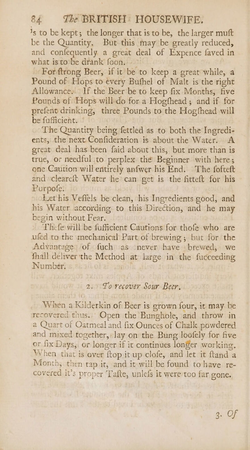 1s to be kept; the longer that is to be, the larger muft be the Quantity, But this may be greatly reduced, and confequently a great deal of Expence faved in what isto:be drank foon... ” Fordftrong Beer, if it be to keep a great while, a Pound of Hops to every Bufhel of Malt is the right Allowance, If the Beer be to keep fix Months, five Pounds of Hops willsdo for a Hogthead ; and if for prefent drinking, three Pounds to the Hogthead will be fuficient. © The Quantity being fettled as to both the Ingredi- ents, the next Confideration is about the Water. A great deal has been faid about this, but more than is true, or needful to perplex thé Beginner with here; one Caution will entirely anfwer his End. The fofteft and cleareit Water he&gt;can get is the fitteft for his Purpofe. Lect his Veffels be clean, his Ingredients good, and his Water according to this Direction, and he may begin without Fear. Thefe will be fuficient Cautions for thofe who are ufed to the mechanical Part of brewing; but for the Advantages of fuch -as never have brewed, we thall deliver the Method at large in the fucceeding Number. fOr 2.9 Fo recover Sour Beer. When a Kalderkin of Beer is grown four, it may be recovered tnus..' Open the Bunghole, and throw in a Quart of Oatmeal and fix Ounces of Chalk powdered and mixed together, lay on the Bung loofely for five or fix Days, or longer if it continues longer working. When. that is ever {top it up clofe, and let it ftand a Month, then tap it, and it will be found to have re- covered it’s proper ‘Tafte, unlefs it were-too far gone.