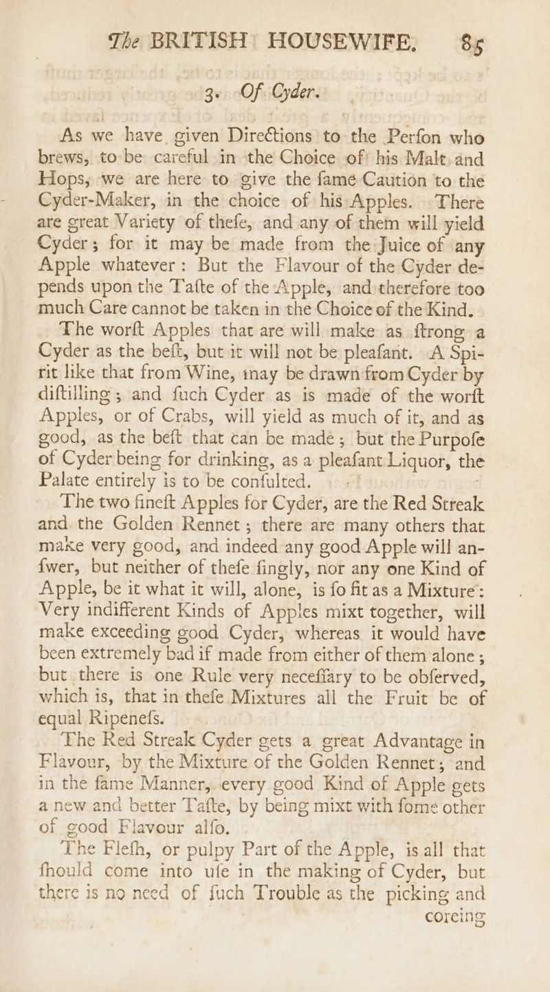 3. Of Oyder. As we have. given Directions to the Perfon who brews, to be careful in the Choice of) his Malt. and Hops, we are here to. give the famé Caution to the Cyder-Maker, in the choice of hissApples. -There are great Variety of thefe, and any of them will yield Cyder; for it may be made from the Juice of any Apple whatever: But the Flavour of the Cyder de- pends upon the Tafte of the Apple, and therefore too much Care cannot be taken in the Choice of the Kind. The worft Apples that are will make as ftrone a Cyder as the beft, but it will not be pleafant. A Spi- rit like that from Wine, tnay be drawn from Cyder by diftilling ; and fuch Cyder as is made of the worft Apples, or of Crabs, will yield as much of it, and as good, as the beft that can be made; but the Purpofe of Cyder being for drinking, as a pleafant Liquor, the Palate entirely is to be confulted. +! The two fineft Apples for Cyder, are the Red Streak and. the Golden Rennet ; there are many others that make very good, and indeed any good Apple will an- {wer, but neither of thefe fingly, nor any one Kind of Apple, be it what it will, alone, is fo fitas a Mixture: Very indifferent Kinds of Apples mixt together, will make exceeding good Cyder, whereas it would have been extremely bad if made from either of them alone ; but there is one Rule very necefiary to be obferved, which is, that in thefe Mixtures all the Fruit be of equal Ripeneds. The Red Streak Cyder gets a great Advantage in Flavour, by the Mixture of the Golden Rennet; and in the fame Manner, every good Kind of Apple gets a new and better Tafte, by being mixt with fome other of good Flavour alfo. The Flefh, or pulpy Part of the Apple, is all that fhould come into ufe in the making of Cyder, but there is no need of fuch Trouble as the picking and coreing